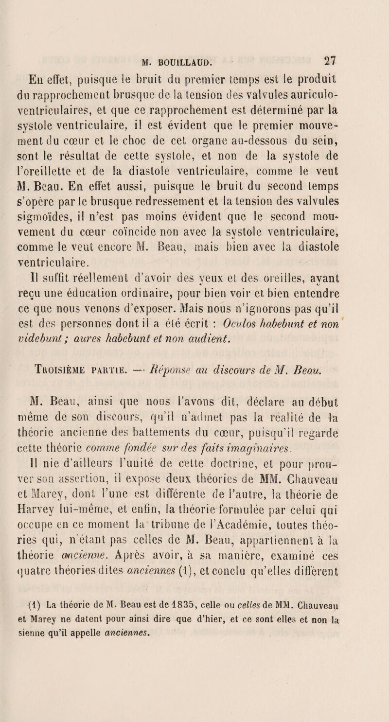 En effet, puisque le bruit du premier temps est le produit du rapprochement brusque de la tension des valvules auriculo- ventriculaires, et que ce rapprochement est déterminé par la systole ventriculaire, i! est évident que le premier mouve¬ ment du cœur et le choc de cet organe au-dessous du sein, sont le résultat de cette systole, et non de la systole de l’oreillette et de la diastole ventriculaire, comme le veut M. Beau. En effet aussi, puisque le bruit du second temps s’opère par le brusque redressement et la tension des valvules sigmoïdes, il n’est pas moins évident que le second mou¬ vement du cœur coïncide non avec la systole ventriculaire, comme le veut encore M. Beau, mais bien avec la diastole ventriculaire. Il suffit réellement d’avoir des yeux ci des oreilles, avant reçu une éducation ordinaire, pour bien voir et bien entendre ce que nous venons d’exposer. Mais nous n’ignorons pas qu’il est des personnes dont il a été écrit : Oculos habebunt et non videbunt ; aures habebunt et non audient. Troisième partie. — Réponse an discours de M. Beau. M. Beau, ainsi que nous l’avons dit, déclare au début même de son discours, qu’il n’admet pas la réalité de la théorie ancienne des battements du cœur, puisqu’il regarde cette théorie comme fondée sur des faits imaginaires. 11 nie d’ailleurs l’unité de cette doctrine, et pour prou¬ ver son assertion, il expose deux théories de MM. Chauveau et Marey, dont l’une est différente de l’autre, la théorie de Harvey lui-même, et enfin, la théorie formulée par celui qui occupe en ce moment la tribune de l’Académie, toutes théo¬ ries qui, n'étant pas celles de M. Beau, appartiennent à la théorie ancienne. Après avoir, à sa manière, examiné ces quatre théories dites anciennes (1), et conclu qu’elles diffèrent (1) La théorie de M. Beau est de 1835, celle ou celles de MM. Chauveau et Marey ne datent pour ainsi dire que d’hier, et ce sont elles et non la sienne qu’il appelle anciennes.