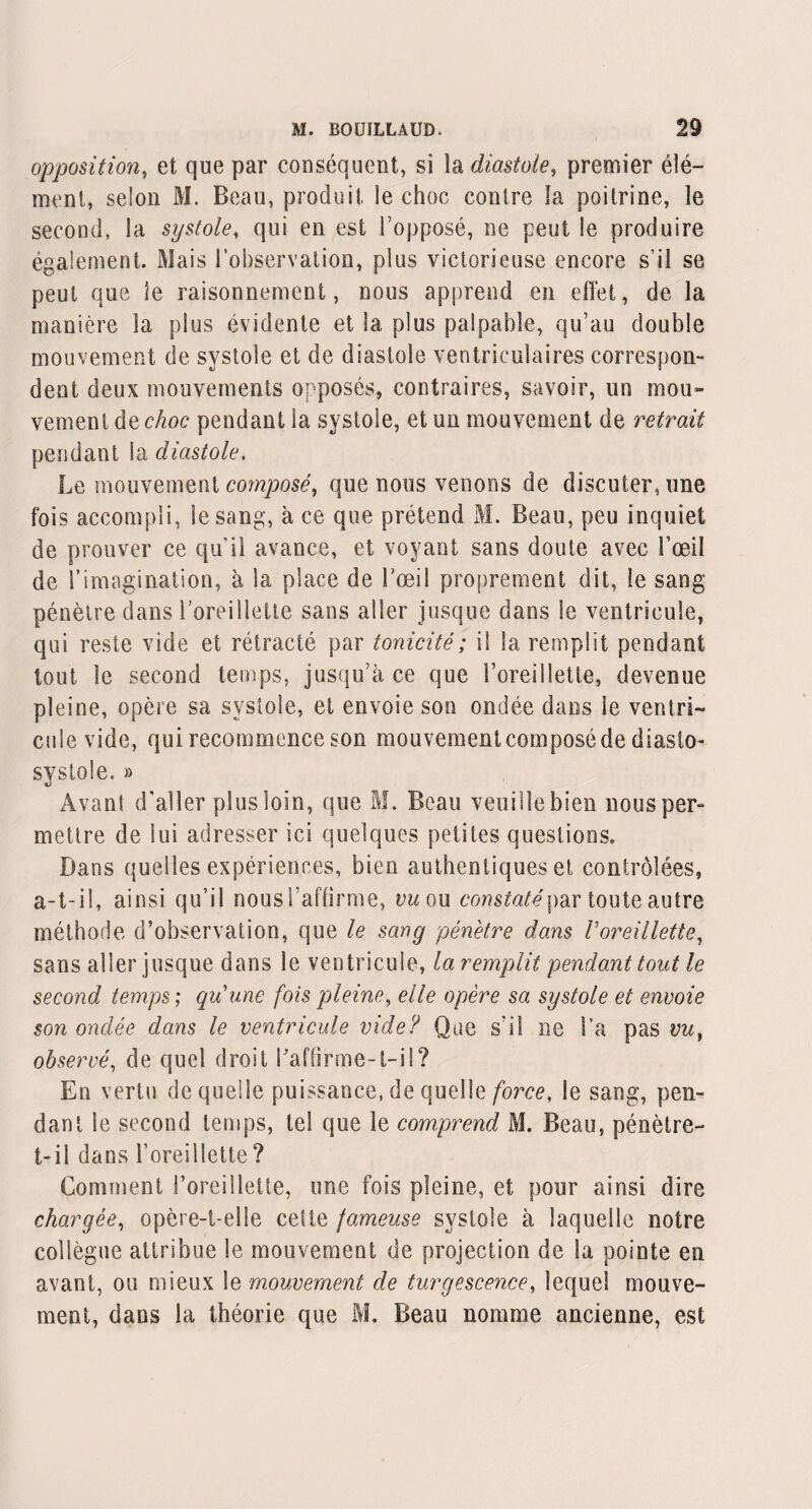 opposition, et que par conséquent, si îa diastole, premier élé¬ ment, selon M. Beau, produit le choc contre la poitrine, le second, la systole, qui en est l’opposé, ne peut le produire également. Mais l’observation, plus victorieuse encore s’il se peut que le raisonnement, nous apprend en effet, de la manière la plus évidente et la plus palpable, qu’au double mouvement de systole et de diastole ventriculaires correspon¬ dent deux mouvements opposés, contraires, savoir, un mou¬ vement de choc pendant la systole, et un mouvement de retrait pendant ia diastole. Le mouvement composé, que nous venons de discuter, une fois accompli, le sang, à ce que prétend M. Beau, peu inquiet de prouver ce qu’il avance, et voyant sans doute avec l’œil de l’imagination, à la place de l’œil proprement dit, le sang pénètre dans l’oreillette sans aller jusque dans le ventricule, qui reste vide et rétracté par tonicité ; il la remplit pendant tout le second temps, jusqu’à ce que l’oreillette, devenue pleine, opère sa systole, et envoie son ondée dans le ventri¬ cule vide, qui recommence son mouvement composé de diasto- systole. » Avant d'aller plus loin, que M. Beau veuille bien nous per¬ mettre de lui adresser ici quelques petites questions. Dans quelles expériences, bien authentiques et contrôlées, a-t-il, ainsi qu’il nous l’affirme, vu ou constaté par toute autre méthode d’observation, que le sang pénètre dans Voreillette, sans aller jusque dans le ventricule, la remplit pendant tout le second temps ; qu’une fois pleine, elle opère sa systole et envoie son ondée dans le ventricule vide? Que s'il ne l’a pas vu, observé, de quel droit l'affirme-t-ü? En vertu de quelle puissance, de quelle force, le sang, pen¬ dant le second temps, tel que le comprend M. Beau, pénètre- t-il dans l’oreillette ? Comment l’oreillette, une fois pleine, et pour ainsi dire chargée, opère-t-elle cette fameuse systole à laquelle notre collègue attribue le mouvement de projection de la pointe en avant, ou mieux le mouvement de turgescence, lequel mouve¬ ment, dans la théorie que M. Beau nomme ancienne, est