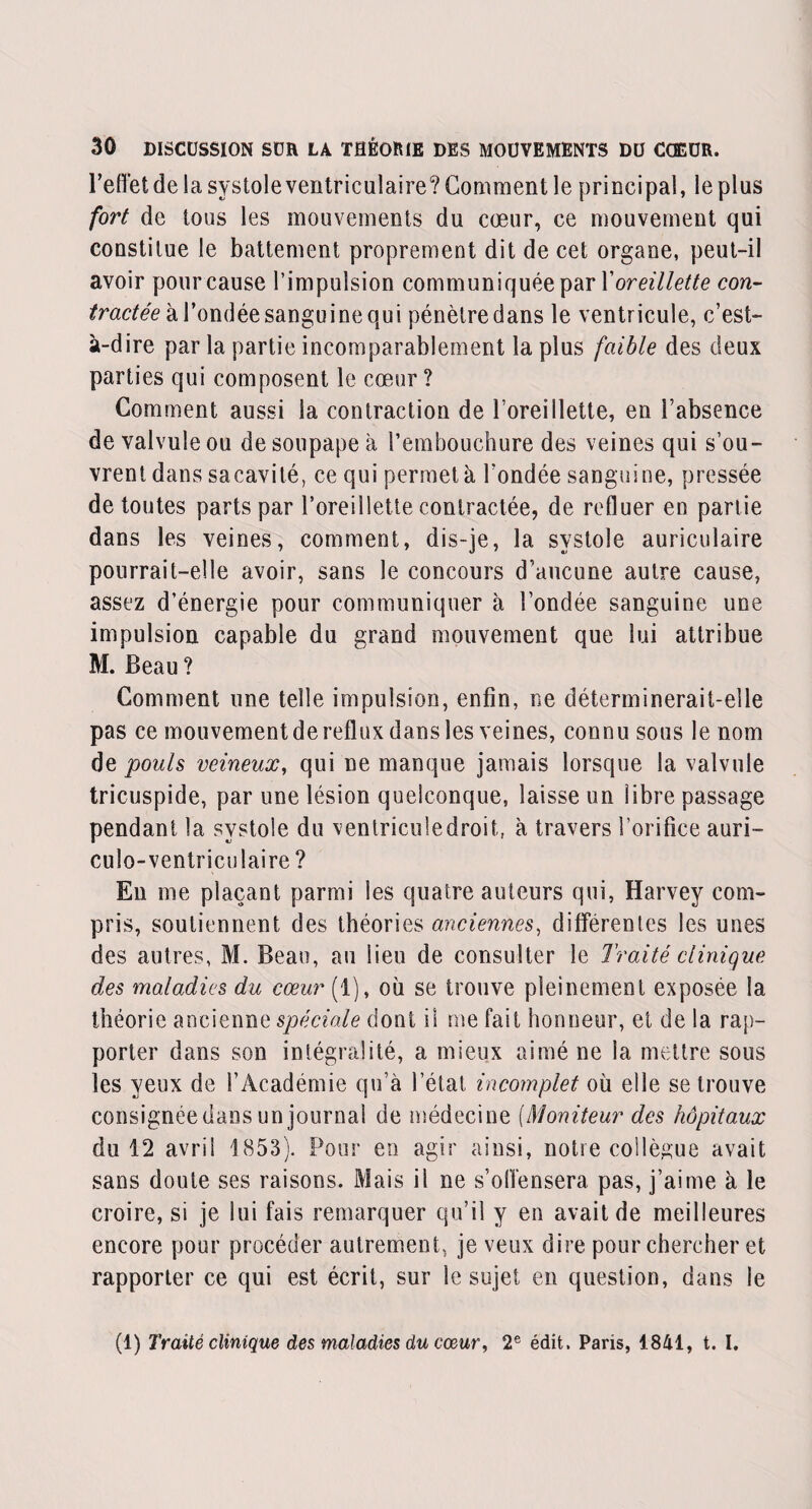 l’eflet de la systole ventriculaire? Gomment le principal, le plus fort de tous les mouvements du cœur, ce mouvement qui constitue le battement proprement dit de cet organe, peut-il avoir pour cause l’impulsion communiquée par Xoreillette con¬ tractée à l’ondée sanguine qui pénètre dans le ventricule, c’est- à-dire par la partie incomparablement la plus faible des deux parties qui composent le cœur ? Comment aussi la contraction de l’oreillette, en l’absence de valvule ou de soupape à l’embouchure des veines qui s’ou¬ vrent dans sacavité, ce qui permet à l’ondée sanguine, pressée de toutes parts par l’oreillette contractée, de refluer en partie dans les veines, comment, dis-je, la systole auriculaire pourrait-elle avoir, sans le concours d’aucune autre cause, assez d’énergie pour communiquer à l’ondée sanguine une impulsion capable du grand mouvement que lui attribue M. Beau? Comment une telle impulsion, enfin, ne déterminerait-elle pas ce mouvement de reflux dans les veines, connu sous le nom de pouls veineux, qui ne manque jamais lorsque la valvule tricuspide, par une lésion quelconque, laisse un libre passage pendant la systole du ventricule droit, à travers l’orifice auri- culo-ventriculaire ? En me plaçant parmi les quatre auteurs qui, Harvey com¬ pris, soutiennent des théories anciennes, différentes les unes des autres, M. Beau, au lieu de consulter le Traité clinique des maladies du cœur (1), oh se trouve pleinement exposée la théorie ancienne spéciale dont il me fait honneur, et de la rap¬ porter dans son intégralité, a mieux aimé ne la mettre sous les yeux de l’Académie qu’à l’état, incomplet où elle se trouve consignée dans un journal de médecine (Moniteur des hôpitaux du 12 avril 1853). Pour en agir ainsi, notre collègue avait sans doute ses raisons. Mais il ne s’offensera pas, j’aime à le croire, si je lui fais remarquer qu’il y en avait de meilleures encore pour procéder autrement, je veux dire pour chercher et rapporter ce qui est écrit, sur le sujet en question, dans le (1) Traité clinique des maladies du cœur, 2e édit. Paris, 1841, t. I.