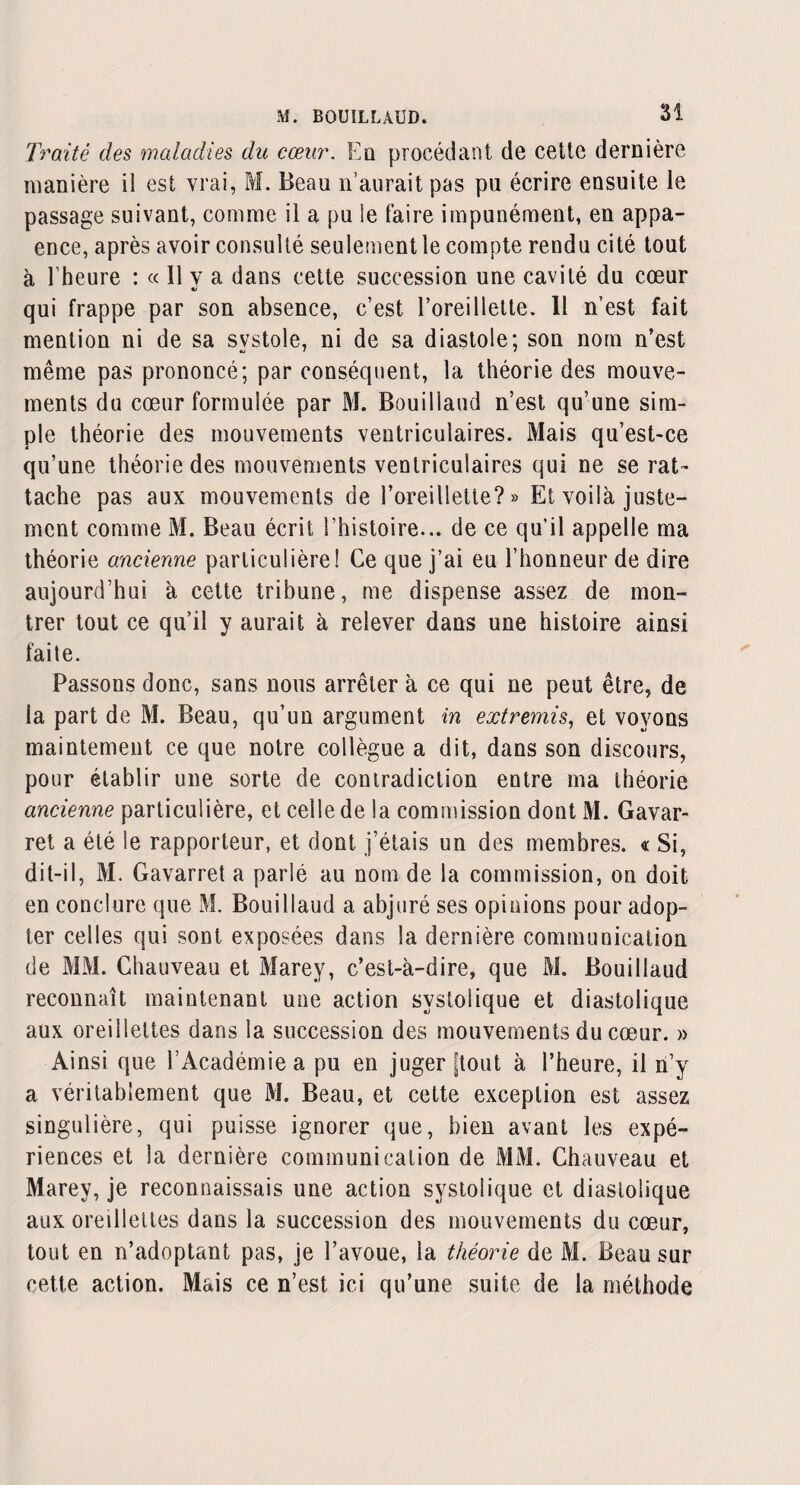 Traité des maladies du cœur. Eû procédant de cette dernière manière il est vrai, M. Beau n’aurait pas pu écrire ensuite le passage suivant, comme il a pu le faire impunément, en appa- ence, après avoir consulté seulement le compte rendu cité tout à l'heure : « Il y a dans cette succession une cavité du cœur «s qui frappe par son absence, c’est l’oreillette. 11 n’est fait mention ni de sa systole, ni de sa diastole; son nom n’est même pas prononcé; par conséquent, la théorie des mouve¬ ments du cœur formulée par M. Bouillaud n’est qu’une sim¬ ple théorie des mouvements ventriculaires. Mais qu’est-ce qu’une théorie des mouvements ventriculaires qui ne se rat¬ tache pas aux mouvements de l’oreillette?» Et voilà juste¬ ment comme M. Beau écrit 1 histoire... de ce qu’il appelle ma théorie ancienne particulière! Ce que j’ai eu l’honneur de dire aujourd’hui à cette tribune, me dispense assez de mon¬ trer tout ce qu’il y aurait à relever dans une histoire ainsi faite. Passons donc, sans nous arrêter à ce qui ne peut être, de la part de M. Beau, qu’un argument in extremis, et voyons maintenant ce que notre collègue a dit, dans son discours, pour établir une sorte de contradiction entre ma théorie ancienne particulière, et celle de la commission dont M. Gavar- ret a été le rapporteur, et dont j’étais un des membres. « Si, dit-il, M. Gavarret a parlé au nom de la commission, on doit en conclure que M. Bouillaud a abjuré ses opinions pour adop¬ ter celles qui sont exposées dans la dernière communication de MM. Chauveau et Marey, c’est-à-dire, que M. Bouillaud reconnaît maintenant une action systolique et diastolique aux oreillettes dans la succession des mouvements du cœur. » Ainsi que l’Académie a pu en juger [tout à l’heure, il n’y a véritablement que M. Beau, et cette exception est assez singulière, qui puisse ignorer que, bien avant les expé¬ riences et la dernière communication de MM. Chauveau et Marey, je reconnaissais une action systolique et diastolique aux oreillettes dans la succession des mouvements du cœur, tout en n’adoptant pas, je l’avoue, la théorie de M. Beau sur cette action. Mais ce n’est ici qu’une suite de la méthode