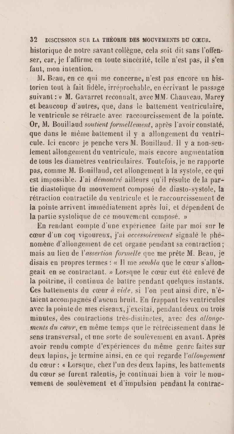 historique de notre savant collègue, cela soit dit sans l’offen¬ ser, car, je l’affirme en toute sincérité, telle n’est pas, il s’en faut, mon intention. M. Beau, en ce qui me concerne, n’est pas encore un his¬ torien tout à fait fidèle, irréprochable, en écrivant le passage suivant : « M. Gavarret reconnaît, avec MM. Chauveau, Marey et beaucoup d’autres, que, dans le battement ventriculaire, le ventricule se rétracte avec raccourcissement de la pointe. Or, M. Boui!iaud soutient formellement, après l’avoir constaté, que dans le même battement il y a allongement du ventri¬ cule. Ici encore je penche vers M. Bouillaud. Il y a non-seu¬ lement allongement du ventricule, mais encore augmentation de tous les diamètres ventriculaires. Toutefois, je ne rapporte pas, comme M. Bouillaud, cet allongement à la systole, ce qui est impossible. J’ai démontré ailleurs qu’il résulte delà par¬ tie diastolique du mouvement composé de diasto-systole, la rétraction contractile du ventricule et le raccourcissement de la pointe arrivent immédiatement après lui, et dépendent de îa partie systolique de ce mouvement composé. » En rendant compte d’une expérience faite par moi sur le cœur d’un coq vigoureux, j’ai accessoirement signalé le phé¬ nomène d’allongement de cet organe pendant sa contraction; mais au lieu de ! 'assertion formelle que me prête M. Beau, je disais en propres termes : « Il me sembla que le cœur s’allon¬ geait en se contractant. » Lorsque le cœur eut été enlevé de la poitrine, il continua de battre pendant quelques instants. Ces battements du cœur à vide, si l’on peut ainsi dire, n’é¬ taient accompagnés d’aucun bruit. En frappant les ventricules avec îapointede mes ciseaux, j’excitai, pendantdeux ou trois minutes, des contractions très-distinctes, avec des allonge¬ ments du cœur, en même temps que le rétrécissement dans le sens transversal, et une sorte de soulèvement en avant. Après avoir rendu compte d’expériences du même genre faites sur deux lapins, je termine ainsi, en ce qui regarde Y allongement du cœur : « Lorsque, chez l’un des deux lapins, les battements du cœur se furent ralentis^ je continuai bien à voir le mou¬ vement de soulèvement et d’impulsion pendant la conlrac-