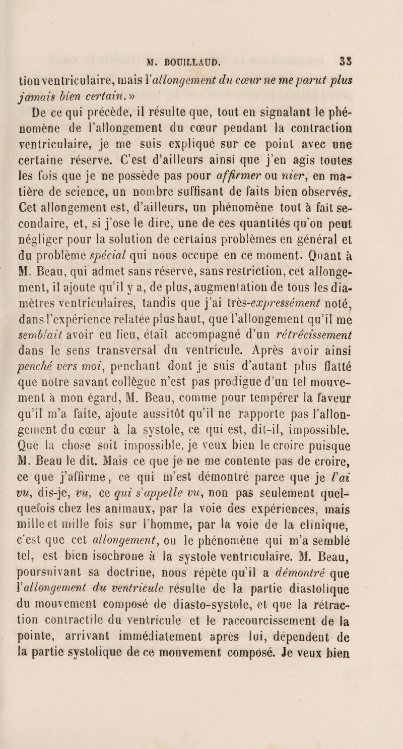 lion ventriculaire, mais Xallongement du cœur ne me parut plus jamais bien certain. » De ce qui précède, il résulte que, tout en signalant le phé¬ nomène de l’allongement du cœur pendant la contraction ventriculaire, je me suis expliqué sur ce point avec une certaine réserve. C’est d’ailleurs ainsi que j’en agis toutes les fois que je ne possède pas pour affirmer ou nier, en ma¬ tière de science, un nombre suffisant de faits bien observés. Cet allongement est, d’ailleurs, un phénomène tout à fait se¬ condaire, et, si j’ose le dire, une de ces quantités qu’on peut négliger pour la solution de certains problèmes en général et du problème spécial qui nous occupe en ce moment. Quant à M. Beau, qui admet sans réserve, sans restriction, cet allonge¬ ment, il ajoute qu’il y a, de plus, augmentation de tous les dia¬ mètres ventriculaires, tandis que j’ai très-expressément noté, dans l’expérience relatée plus haut, que l’allongement qu’il me semblait avoir eu lieu, était accompagné d’un rétrécissement dans le sens transversal du ventricule. Après avoir ainsi penché vers moi, penchant dont je suis d’autant plus flatté que notre savant collègue n’est pas prodigue d'un tel mouve¬ ment à mon égard, M. Beau, comme pour tempérer la faveur qu’il m’a faite, ajoute aussitôt qu’il ne rapporte pas rallon¬ gement du cœur à la systole, ce qui est, dit-il, impossible. Que la chose soit impossible, je veux bien le croire puisque M. Beau le dit. Mais ce que je ne me contente pas de croire, ce que j’affirme, ce qui m’est démontré parce que je Vai vu, dis-je, vu, ce qui s'appelle vu, non pas seulement quel¬ quefois chez les animaux, par la voie des expériences, mais mille et mille fois sur l’homme, par la voie de la clinique, c’est que cet allongement, ou le phénomène qui m’a semblé tel, est bien isochrone à la systole ventriculaire. M. Beau, poursuivant sa doctrine, nous répète qu’il a démontré que Xallongement du ventricule résulte de la partie diastolique du mouvement composé de diasto-svstole, et que la rétrac¬ tion contractile du ventricule et le raccourcissement de la pointe, arrivant immédiatement après lui, dépendent de la partie systolique de ce mouvement composé. Je veux bien