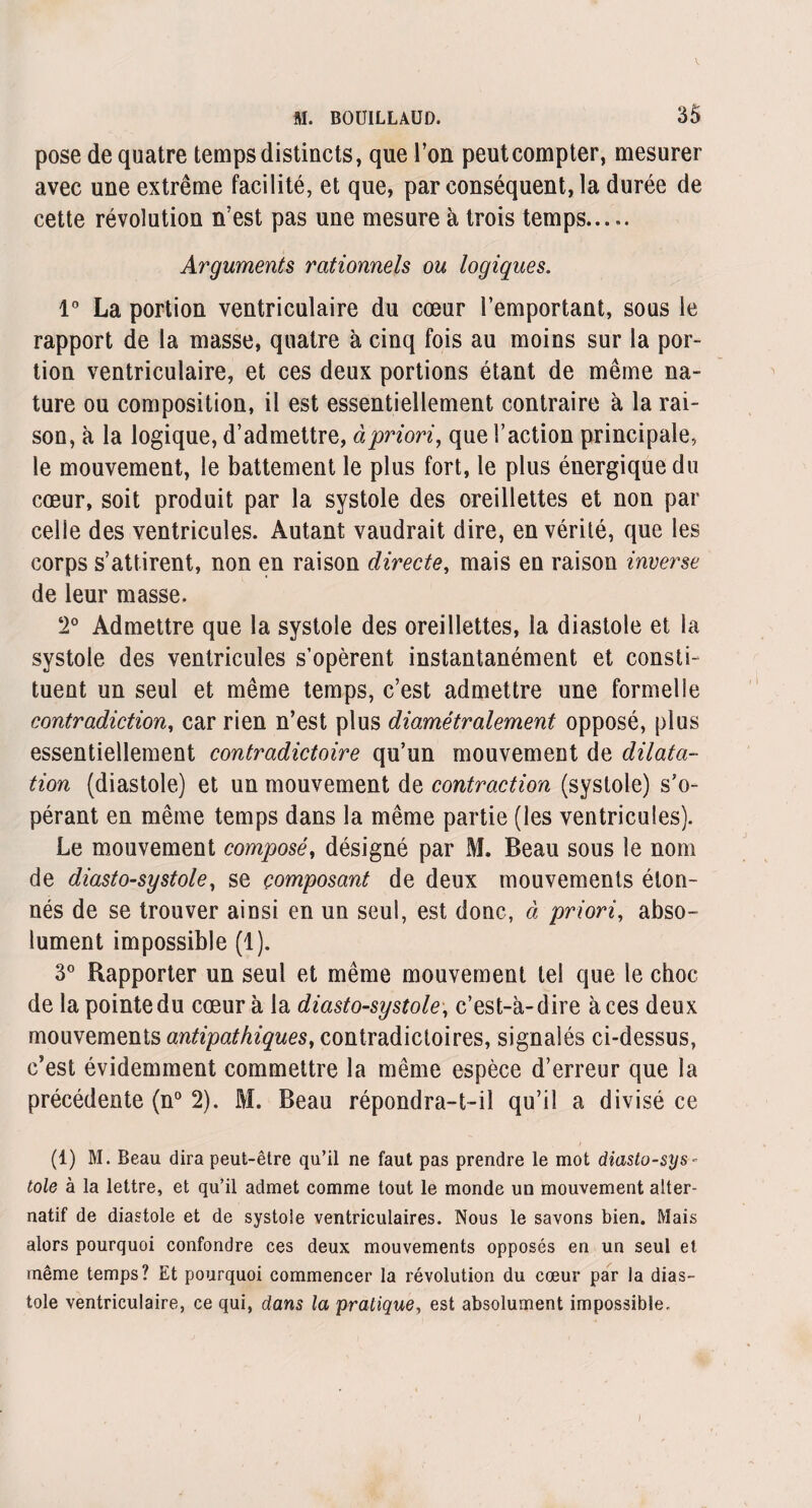 pose de quatre temps distincts, que l’on peutcompter, mesurer avec une extrême facilité, et que, par conséquent, la durée de cette révolution n’est pas une mesure à trois temps..... Arguments rationnels ou logiques. 1° La portion ventriculaire du cœur l’emportant, sous le rapport de la masse, quatre à cinq fois au moins sur la por¬ tion ventriculaire, et ces deux portions étant de même na¬ ture ou composition, il est essentiellement contraire à la rai¬ son, à la logique, d’admettre, à priori, que l’action principale, le mouvement, le battement le plus fort, le plus énergique du cœur, soit produit par la systole des oreillettes et non par celle des ventricules. Autant vaudrait dire, en vérité, que les corps s’attirent, non en raison directe, mais en raison inverse de leur masse. 2° Admettre que la systole des oreillettes, la diastole et la systole des ventricules s’opèrent instantanément et consti¬ tuent un seul et même temps, c’est admettre une formelle contradiction, car rien n’est plus diamétralement opposé, plus essentiellement contradictoire qu’un mouvement de dilata¬ tion (diastole) et un mouvement de contraction (systole) s’o¬ pérant en même temps dans la même partie (les ventricules). Le mouvement composé, désigné par M. Beau sous le nom de diasto-systole, se composant de deux mouvements éton¬ nés de se trouver ainsi en un seul, est donc, à priori, abso¬ lument impossible (1). 3° Rapporter un seul et même mouvement tel que le choc de la pointe du cœur à la diasto-systole, c’est-à-dire à ces deux mouvements antipathiques, contradictoires, signalés ci-dessus, c’est évidemment commettre la même espèce d’erreur que la précédente (n° 2). M. Beau répondra-t-il qu’il a divisé ce (1) M. Beau dira peut-être qu’il ne faut pas prendre le mot diasto-sys¬ tole à la lettre, et qu’il admet comme tout le monde un mouvement alter¬ natif de diastole et de systole ventriculaires. Nous le savons bien. Mais alors pourquoi confondre ces deux mouvements opposés en un seul et même temps? Et pourquoi commencer la révolution du cœur par la dias¬ tole ventriculaire, ce qui, dans la pratique, est absolument impossible.