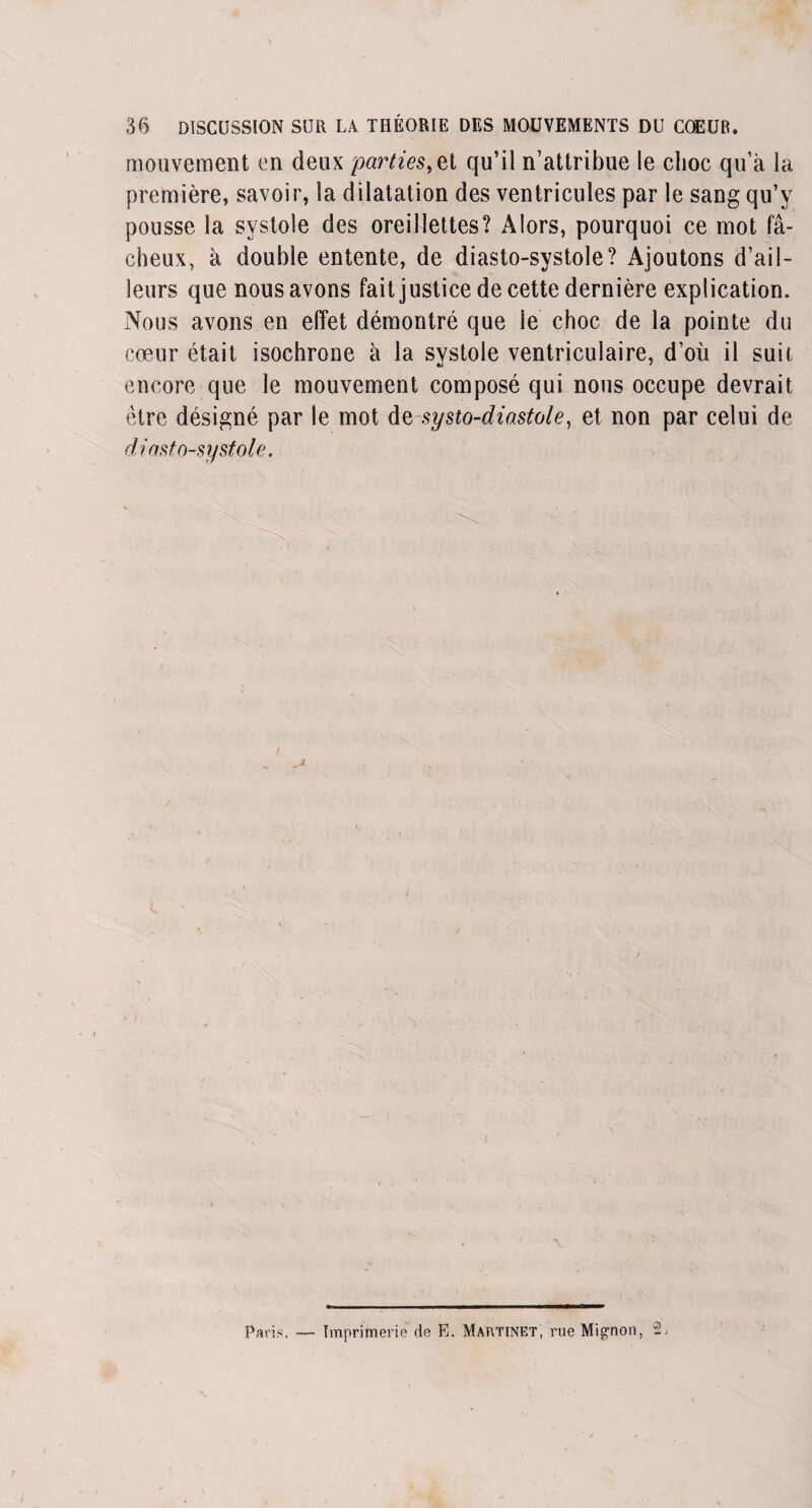 mouvement en deux parties, et qu’il n’attribue le choc qu’à la première, savoir, la dilatation des ventricules par le sang qu’v pousse la systole des oreillettes? Alors, pourquoi ce mot fâ¬ cheux, à double entente, de diasto-systole? Ajoutons d’ail¬ leurs que nous avons fait justice de cette dernière explication. Nous avons en effet démontré que ie choc de la pointe du cœur était isochrone à la systole ventriculaire, d’où il suit encore que le mouvement composé qui nous occupe devrait être désigné par le mot dq systo-diastole, et non par celui de diasto-systole. ■v Paris. — Imprimerie de E. Martinet, rue Mignon, 2.