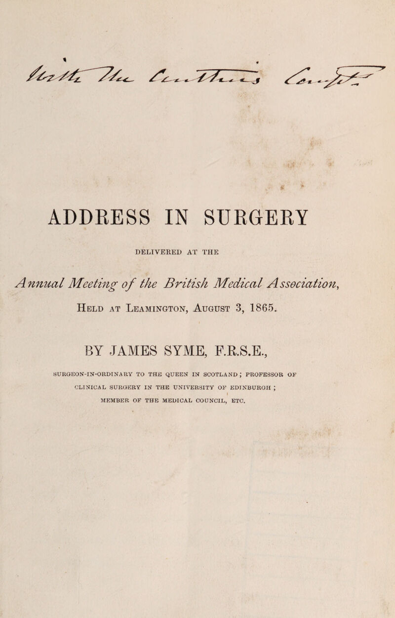 ADDRESS IN SURGERY DELIVERED AT THE Annual Meeting of the British Medical Association, Held at Leamington, August 3, 1865. BY JAMES SYME, F.R.S.E., SURGEON-IN-ORDINARY TO THE QUEEN IN SCOTLAND; PROFESSOR OF CLINICAL SURGERY IN THE UNIVERSITY OF EDINBURGH ; I MEMBER OF THE MEDICAL COUNCIL, ETC.