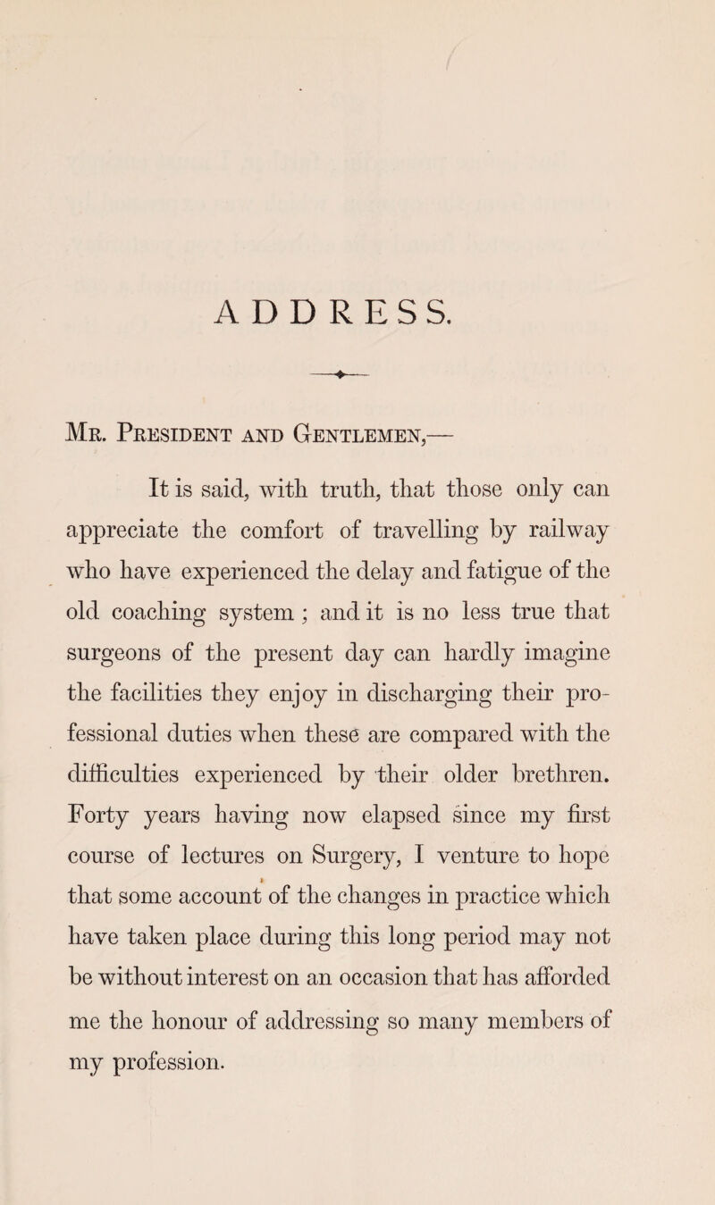 ADDRESS. —♦— Mr. President and Gentlemen,— It is said, with truth, that those only can appreciate the comfort of travelling by railway who have experienced the delay and fatigue of the old coaching system ; and it is no less true that surgeons of the present day can hardly imagine the facilities they enjoy in discharging their pro¬ fessional duties when these are compared with the difficulties experienced by their older brethren. Forty years having now elapsed since my first course of lectures on Surgery, I venture to hope » that some account of the changes in practice which have taken place during this long period may not be without interest on an occasion that has afforded me the honour of addressing so many members of my profession.