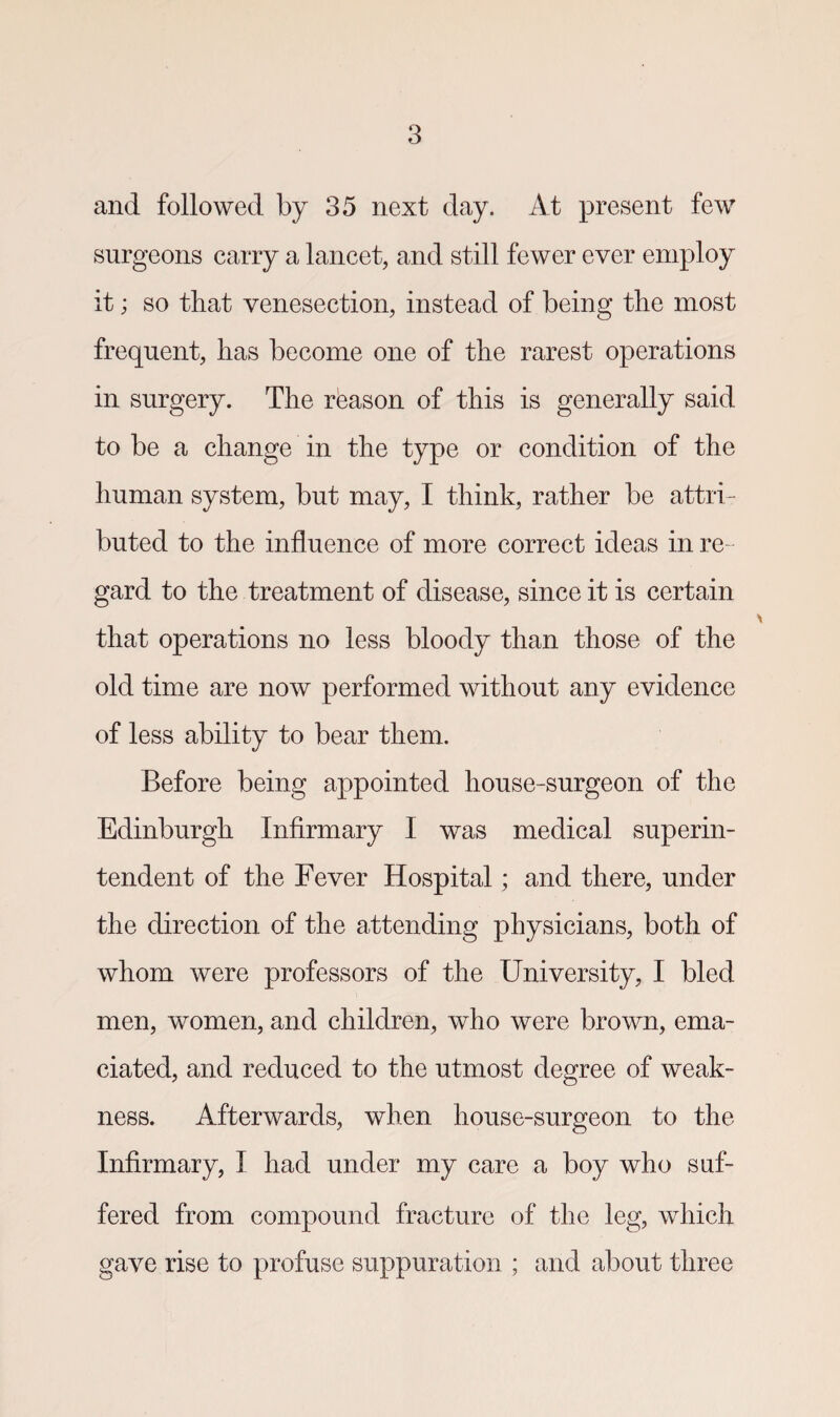 and followed by 35 next day. At present few surgeons carry a lancet, and still fewer ever employ it; so that venesection, instead of being the most frequent, has become one of the rarest operations in surgery. The rbason of this is generally said to be a change in the type or condition of the human system, but may, I think, rather be attri¬ buted to the influence of more correct ideas in re¬ gard to the treatment of disease, since it is certain that operations no less bloody than those of the old time are now performed without any evidence of less ability to bear them. Before being appointed house-surgeon of the Edinburgh Infirmary I was medical superin¬ tendent of the Fever Hospital; and there, under the direction of the attending physicians, both of whom were professors of the University, I bled men, women, and children, who were brown, ema¬ ciated, and reduced to the utmost degree of weak¬ ness. Afterwards, when house-surgeon to the Infirmary, I had under my care a boy who suf¬ fered from compound fracture of the leg, which gave rise to profuse suppuration ; and about three