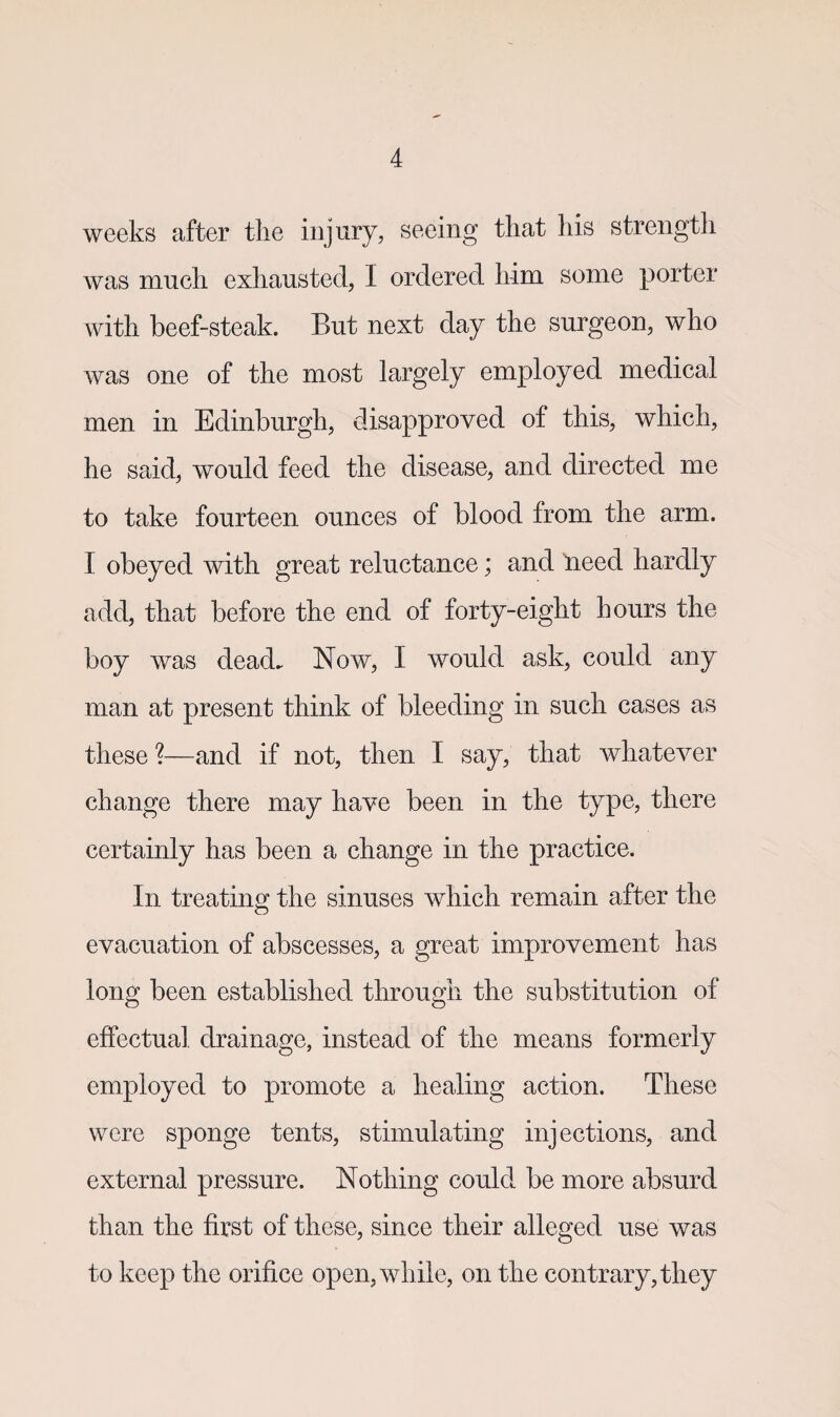 weeks after the injury, seeing that his strength was much exhausted, I ordered him some porter with beef-steak. But next day the surgeon, who was one of the most largely employed medical men in Edinburgh, disapproved of this, which, he said, would feed the disease, and directed me to take fourteen ounces of blood from the arm. I obeyed with great reluctance; and lieed hardly add, that before the end of forty-eight hours the boy was dead. Now, I would ask, could any man at present think of bleeding in such cases as these ?—and if not, then I say, that whatever change there may have been in the type, there certainly has been a change in the practice. In treating the sinuses which remain after the evacuation of abscesses, a great improvement has long been established through the substitution of effectual drainage, instead of the means formerly employed to promote a healing action. These were sponge tents, stimulating injections, and external pressure. Nothing could be more absurd than the first of these, since their alleged use was to keep the orifice open, while, on the contrary, they