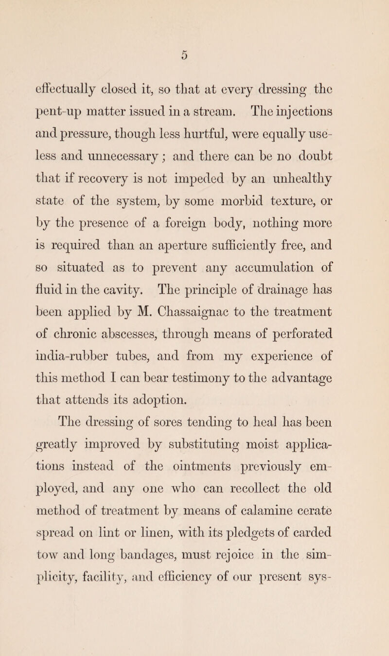 effectually closed it, so that at every dressing the pent-up matter issued in a stream. The injections and pressure, though less hurtful, were equally use¬ less and unnecessary; and there can he no doubt that if recovery is not impeded by an unhealthy state of the system, by some morbid texture, or by the presence of a foreign body, nothing more is required than an aperture sufficiently free, and so situated as to prevent any accumulation of fluid in the cavity. The principle of drainage has been applied by M. Chassaignac to the treatment of chronic abscesses, through means of perforated india-rubber tubes, and from my experience of this method I can bear testimony to the advantage that attends its adoption. The dressing of sores tending to heal has been greatly improved by substituting moist applica¬ tions instead of the ointments previously em¬ ployed, and any one who can recollect the old method of treatment by means of calamine cerate spread on lint or linen, with its pledgets of carded tow and long bandages, must rejoice in the sim¬ plicity, facility, and efficiency of our present sys-