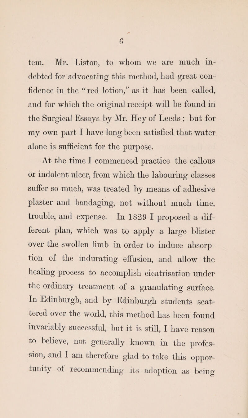 tem. Mr. Liston, to whom we are much in¬ debted for advocating this method, had great con¬ fidence in the “ red lotion,” as it has been called, and for which the original receipt will be found in the Surgical Essays by Mr. Hey of Leeds; but for my own part I have long been satisfied that water alone is sufficient for the purpose. At the time I commenced practice the callous or indolent ulcer, from which the labouring classes suffer so much, was treated by means of adhesive plaster and bandaging, not without much time, trouble, and expense. In 1829 I proposed a dif¬ ferent plan, which was to apply a large blister over the swollen limb in order to induce absorp¬ tion of the indurating effusion, and allow the healing process to accomplish cicatrisation under the ordinary treatment of a granulating surface. In Edinburgh, and by Edinburgh students scat¬ tered over the world, this method has been found invariably successful, but it is still, I have reason to believe, not generally known in the profes¬ sion, and I am therefore glad to take this oppor¬ tunity of recommending its adoption as being