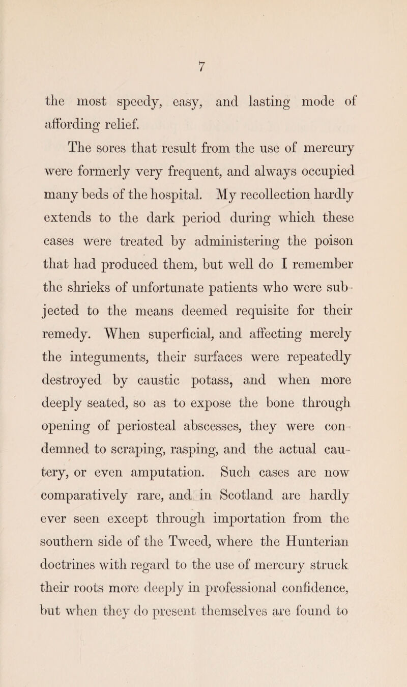 the most speedy, easy, and lasting mode of affording relief. The sores that result from the use of mercury were formerly very frequent, and always occupied many beds of the hospital. My recollection hardly extends to the dark period during which these cases were treated by administering the poison that had produced them, but well do I remember the shrieks of unfortunate patients who were sub¬ jected to the means deemed requisite for their remedy. When superficial, and affecting merely the integuments, their surfaces were repeatedly destroyed by caustic potass, and when more deeply seated, so as to expose the bone through opening of periosteal abscesses, they were con¬ demned to scraping, rasping, and the actual cau¬ tery, or even amputation. Such cases are now comparatively rare, and in Scotland are hardly ever seen except through importation from the southern side of the Tweed, where the Hunterian doctrines with regard to the use of mercury struck their roots more deeply in professional confidence, but when they do present themselves are found to