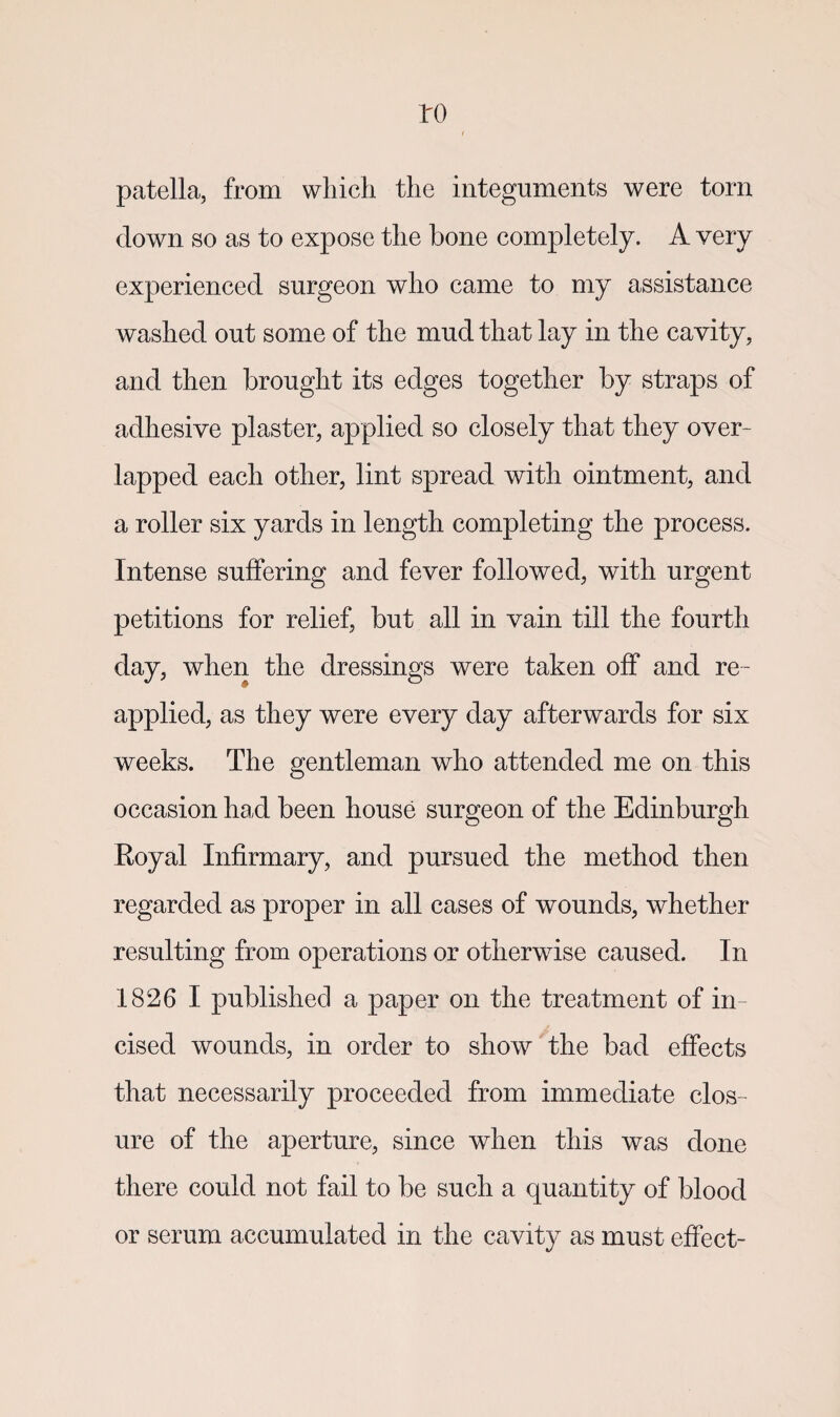 to patella, from which the integuments were torn clown so as to expose the bone completely. A very experienced surgeon who came to my assistance washed out some of the mud that lay in the cavity, and then brought its edges together by straps of adhesive plaster, applied so closely that they over¬ lapped each other, lint spread with ointment, and a roller six yards in length completing the process. Intense suffering and fever followed, with urgent petitions for relief, but all in vain till the fourth day, when the dressings were taken off and re¬ applied, as they were every day afterwards for six weeks. The gentleman who attended me on this occasion had been house surgeon of the Edinburgh Royal Infirmary, and pursued the method then regarded as proper in all cases of wounds, whether resulting from operations or otherwise caused. In 1826 I published a paper on the treatment of in¬ cised wounds, in order to show the bad effects that necessarily proceeded from immediate clos ¬ ure of the aperture, since when this was done there could not fail to be such a quantity of blood or serum accumulated in the cavity as must effect-