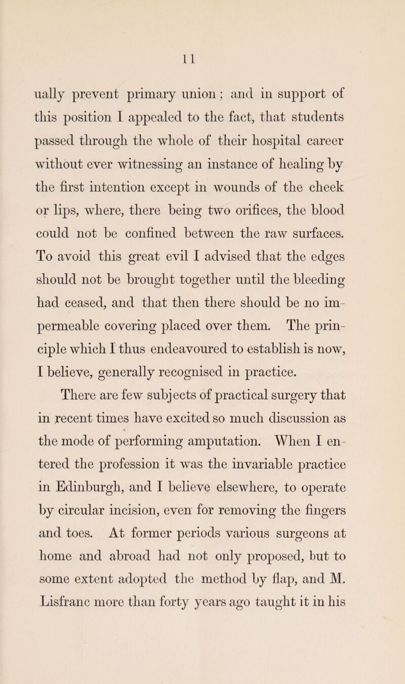 ually prevent primary union; and in support of this position I appealed to the fact, that students passed through the whole of their hospital career without ever witnessing an instance of healing by the first intention except in wounds of the cheek or lips, where, there being two orifices, the blood could not be confined between the raw surfaces. To avoid this great evil I advised that the edges should not be brought together until the bleeding had ceased, and that then there should be no im¬ permeable covering placed over them. The prin¬ ciple which I thus endeavoured to establish is now, I believe, generally recognised in practice. There are few subjects of practical surgery that in recent times have excited so much discussion as * the mode of performing amputation. When I en¬ tered the profession it was the invariable practice in Edinburgh, and I believe elsewhere, to operate by circular incision, even for removing the fingers and toes. At former periods various surgeons at home and abroad had not only proposed, hut to some extent adopted the method by flap, and M. Lisfranc more than forty years ago taught it in his