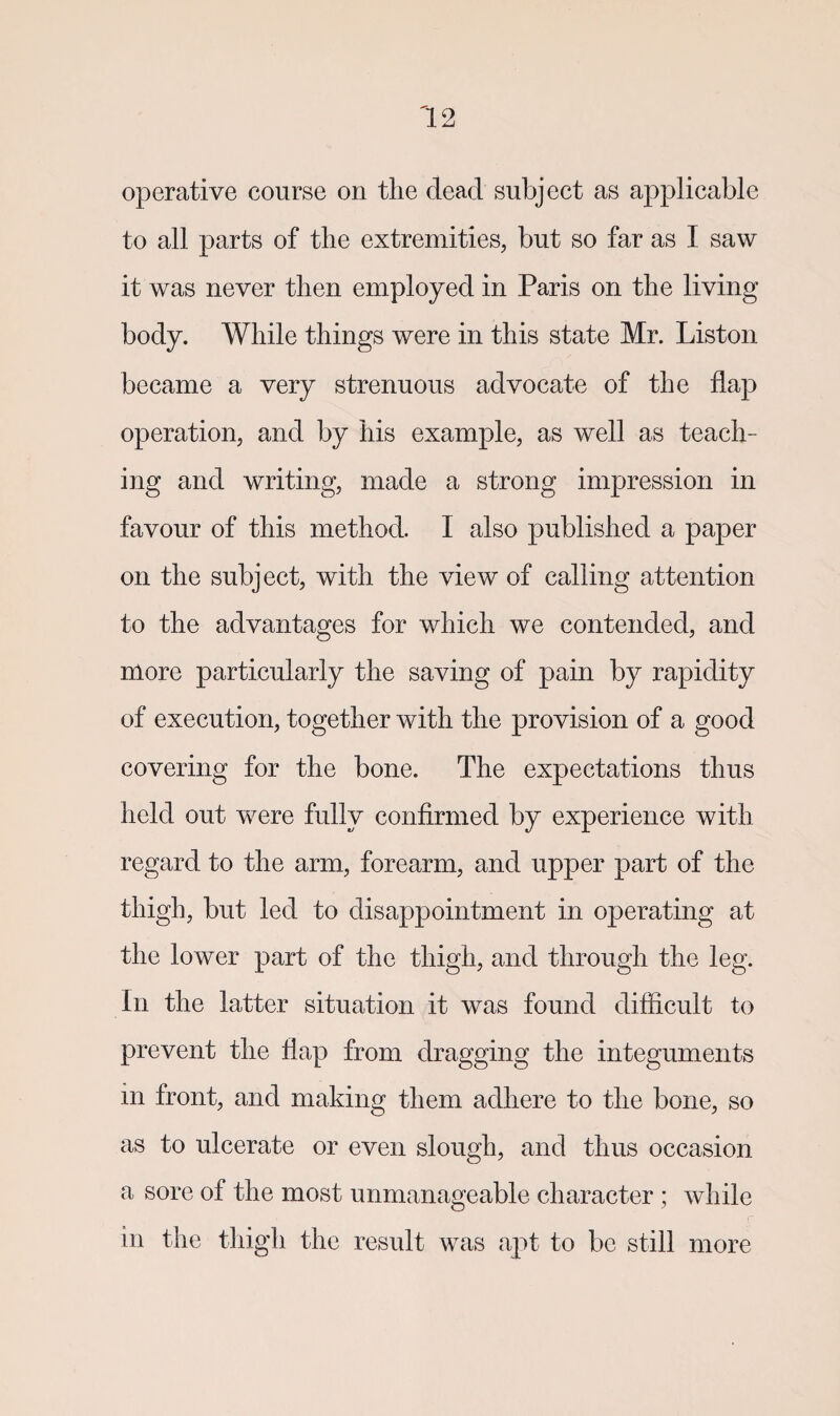 operative course on the dead subject as applicable to all parts of the extremities, but so far as I saw it was never then employed in Paris on the living body. While things were in this state Mr. Liston became a very strenuous advocate of the flap operation, and by his example, as well as teach¬ ing and writing, made a strong impression in favour of this method. I also published a paper on the subject, with the view of calling attention to the advantages for which we contended, and more particularly the saving of pain by rapidity of execution, together with the provision of a good covering for the bone. The expectations thus held out were fully confirmed by experience with regard to the arm, forearm, and upper part of the thigh, but led to disappointment in operating at the lower part of the thigh, and through the leg. In the latter situation it was found difficult to prevent the flap from dragging the integuments m front, and making them adhere to the bone, so as to ulcerate or even slough, and thus occasion a sore of the most unmanageable character; while in the thigh the result was apt to be still more