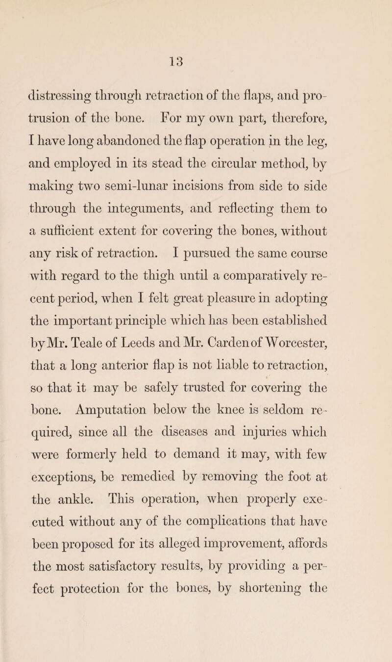 distressing through retraction of the flaps, and pro¬ trusion of the bone. For my own part, therefore, I have long abandoned the flap operation in the leg, and employed in its stead the circular method, by making two semi-lunar incisions from side to side through the integuments, and reflecting them to a sufficient extent for covering the bones, without any risk of retraction. I pursued the same course with regard to the thigh until a comparatively re¬ cent period, when I felt great pleasure in adopting the important principle which has been established by Mr. Teale of Leeds and Mr. Carden of Worcester, that a long anterior flap is not liable to retraction, so that it may be safely trusted for covering the bone. Amputation below the knee is seldom re¬ quired, since all the diseases and injuries which were formerly held to demand it may, with few exceptions, be remedied by removing the foot at the ankle. This operation, when properly exe¬ cuted without any of the complications that have been proposed for its alleged improvement, affords the most satisfactory results, by providing a per¬ fect protection for the bones, by shortening the