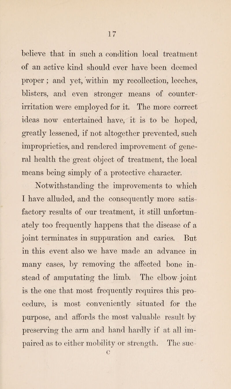 believe that in such a condition local treatment of an active kind should ever have been deemed proper; and yet, within my recollection, leeches, blisters, and even stronger means of counter¬ irritation were employed for it. The more correct ideas now entertained have, it is to be hoped, greatly lessened, if not altogether prevented, such improprieties, and rendered improvement of gene¬ ral health the great object of treatment, the local means being simply of a protective character. Notwithstanding the improvements to which I have alluded, and the consequently more satis¬ factory results of our treatment, it still unfortun¬ ately too frequently happens that the disease of a joint terminates in suppuration and caries. But in this event also we have made an advance in many cases, by removing the affected bone in¬ stead of amputating the limb. The elbow joint is the one that most frequently requires this pro¬ cedure, is most conveniently situated for the purpose, and affords the most valuable result by preserving the arm and hand hardly if at all im¬ paired as to either mobility or strength. The sue - c