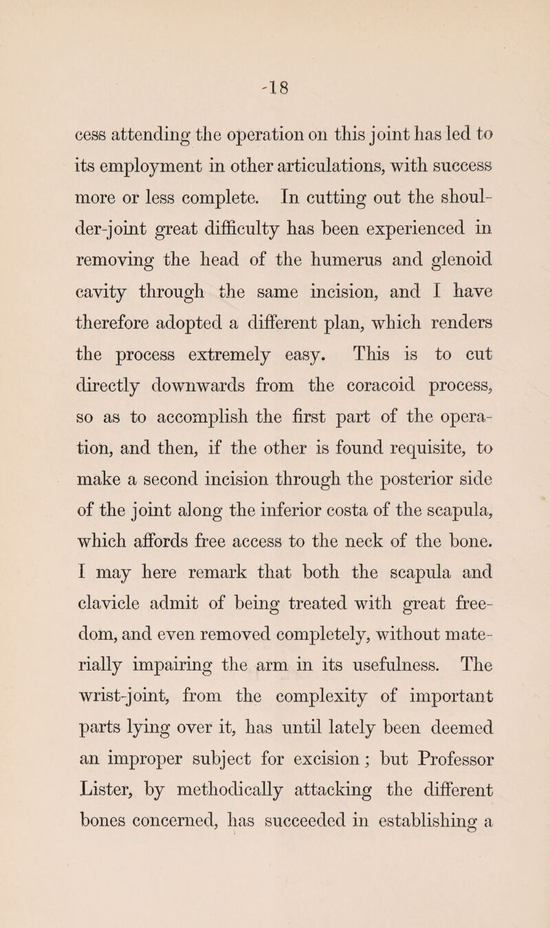cess attending the operation on this joint has led to its employment in other articulations, with success more or less complete. In cutting out the shoul¬ der-joint great difficulty has been experienced in removing the head of the humerus and glenoid cavity through the same incision, and I have therefore adopted a different plan, which renders the process extremely easy. This is to cut directly downwards from the coracoid process, so as to accomplish the first part of the opera¬ tion, and then, if the other is found requisite, to make a second incision through the posterior side of the joint along the inferior costa of the scapula, which affords free access to the neck of the bone. I may here remark that both the scapula and clavicle admit of being treated with great free¬ dom, and even removed completely, without mate¬ rially impairing the arm in its usefulness. The wrist-joint, from the complexity of important parts lying over it, has until lately been deemed an improper subject for excision; but Professor Lister, by methodically attacking the different bones concerned, has succeeded in establishing a