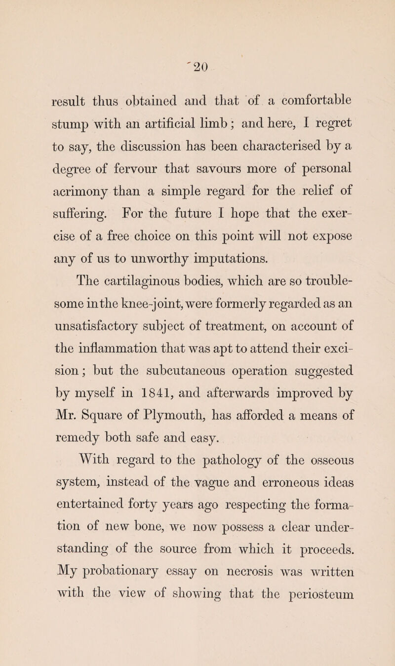 result thus obtained and that of a comfortable stump with an artificial limb; and here, I regret to say, the discussion has been characterised by a degree of fervour that savours more of personal acrimony than a simple regard for the relief of suffering. For the future I hope that the exer¬ cise of a free choice on this point will not expose any of us to unworthy imputations. The cartilaginous bodies, which are so trouble¬ some in the knee-joint, were formerly regarded as an unsatisfactory subject of treatment, on account of the inflammation that was apt to attend their exci¬ sion ■ but the subcutaneous operation suggested by myself in 1841, and afterwards improved by Mr. Square of Plymouth, has afforded a means of remedy both safe and easy. With regard to the pathology of the osseous system, instead of the vague and erroneous ideas entertained forty years ago respecting the forma¬ tion of new bone, we now possess a clear under¬ standing of the source from which it proceeds. My probationary essay on necrosis was written with the view of showing that the periosteum