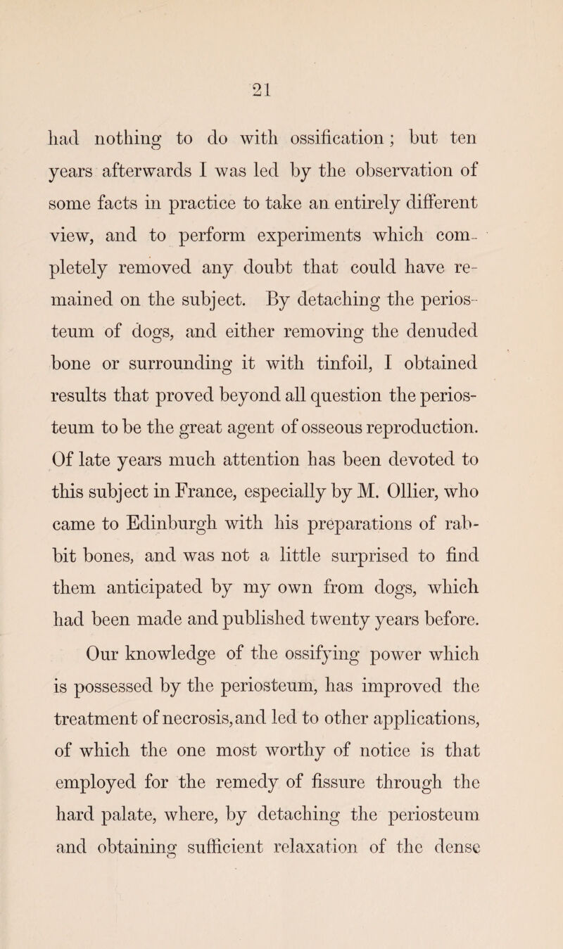 had nothing to do with ossification; but ten years afterwards I was led by the observation of some facts in practice to take an entirely different view, and to perform experiments which com¬ pletely removed any doubt that could have re¬ mained on the subject. By detaching the perios¬ teum of dogs, and either removing the denuded bone or surrounding it with tinfoil, I obtained results that proved beyond all question the perios¬ teum to be the great agent of osseous reproduction. Of late years much attention has been devoted to this subject in France, especially by M. Ollier, who came to Edinburgh with his preparations of rab¬ bit bones, and was not a little surprised to find them anticipated by my own from dogs, which had been made and published twenty years before. Our knowledge of the ossifying power which is possessed by the periosteum, has improved the treatment of necrosis, and led to other applications, of which the one most worthy of notice is that employed for the remedy of fissure through the hard palate, where, by detaching the periosteum and obtaining sufficient relaxation of the dense