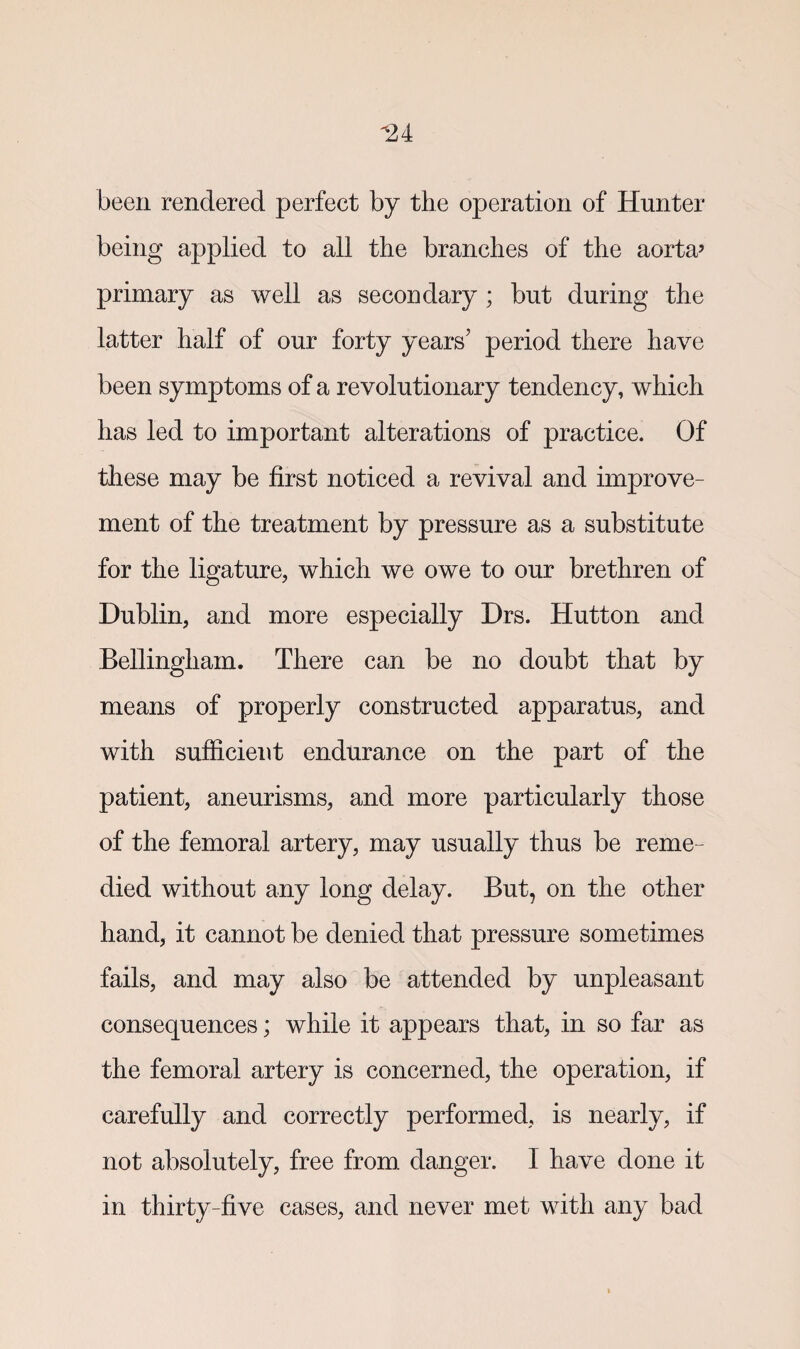 *2 4 been rendered perfect by the operation of Hunter being applied to all the branches of the aorta* primary as well as secondary ; but during the latter half of our forty years’ period there have been symptoms of a revolutionary tendency, which has led to important alterations of practice. Of these may be first noticed a revival and improve¬ ment of the treatment by pressure as a substitute for the ligature, which we owe to our brethren of Dublin, and more especially Drs. Hutton and Bellingham. There can be no doubt that by means of properly constructed apparatus, and with sufficient endurance on the part of the patient, aneurisms, and more particularly those of the femoral artery, may usually thus be reme¬ died without any long delay. But, on the other hand, it cannot be denied that pressure sometimes fails, and may also be attended by unpleasant consequences; while it appears that, in so far as the femoral artery is concerned, the operation, if carefully and correctly performed, is nearly, if not absolutely, free from danger. I have done it in thirty-five cases, and never met with any bad