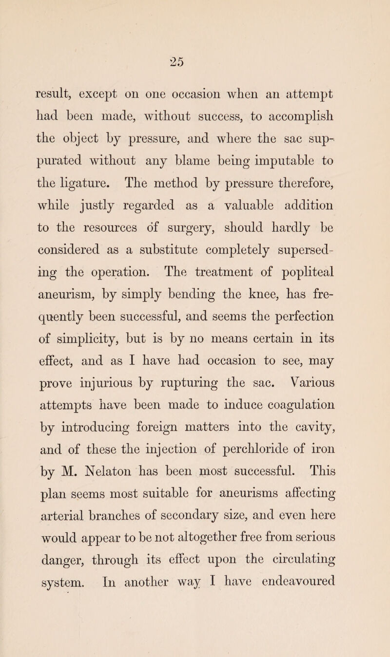 result, except on one occasion when an attempt had been made, without success, to accomplish the object by pressure, and where the sac sup-< purated without any blame being imputable to the ligature. The method by pressure therefore, while justly regarded as a valuable addition to the resources of surgery, should hardly be considered as a substitute completely supersed¬ ing the operation. The treatment of popliteal aneurism, by simply bending the knee, has fre¬ quently been successful, and seems the perfection of simplicity, but is by no means certain in its effect, and as I have had occasion to see, may prove injurious by rupturing the sac. Various attempts have been made to induce coagulation by introducing foreign matters into the cavity, and of these the injection of perchloride of iron by M. Nelaton has been most successful. This plan seems most suitable for aneurisms affecting arterial branches of secondary size, and even here would appear to be not altogether free from serious danger, through its effect upon the circulating