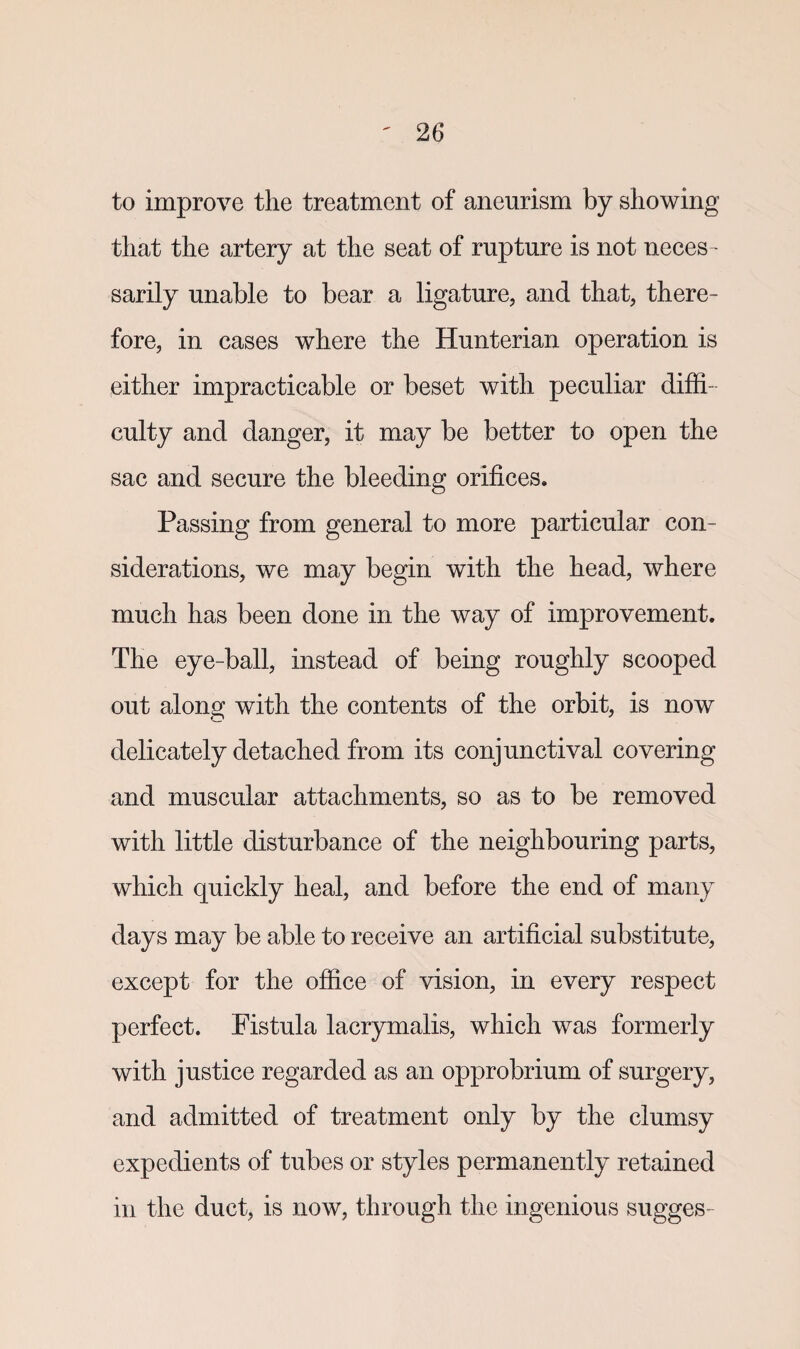 to improve the treatment of aneurism by showing that the artery at the seat of rupture is not neces¬ sarily unable to bear a ligature, and that, there¬ fore, in cases where the Hunterian operation is either impracticable or beset with peculiar diffi¬ culty and danger, it may be better to open the sac and secure the bleeding orifices. Passing from general to more particular con¬ siderations, we may begin with the head, where much has been done in the way of improvement. The eye-ball, instead of being roughly scooped out along with the contents of the orbit, is now delicately detached from its conjunctival covering and muscular attachments, so as to be removed with little disturbance of the neighbouring parts, which quickly heal, and before the end of many days may be able to receive an artificial substitute, except for the office of vision, in every respect perfect. Fistula lacrymalis, which was formerly with justice regarded as an opprobrium of surgery, and admitted of treatment only by the clumsy expedients of tubes or styles permanently retained in the duct, is now, through the ingenious sugges-