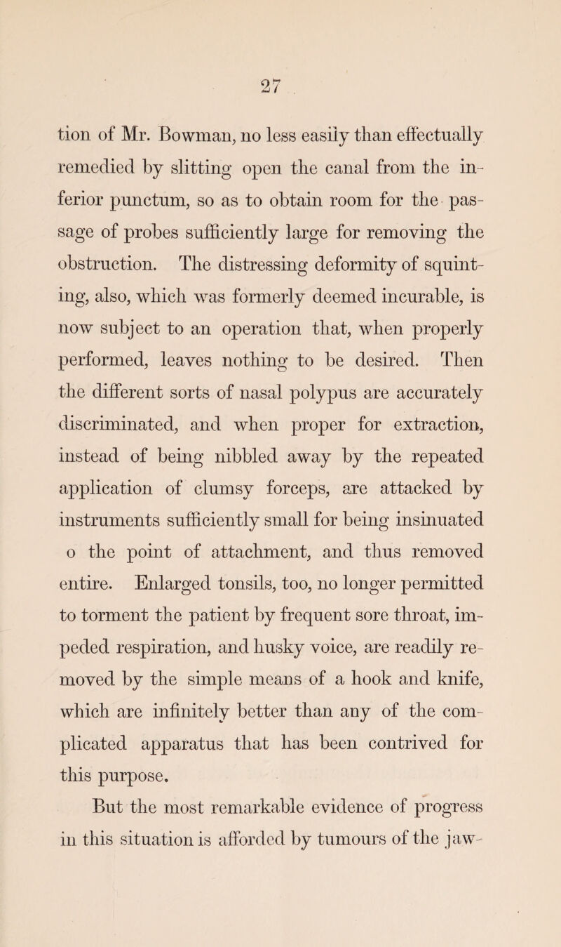 tion of Mr. Bowman, no less easily than effectually remedied by slitting open the canal from the in¬ ferior punctum, so as to obtain room for the pas¬ sage of probes sufficiently large for removing the obstruction. The distressing deformity of squint¬ ing, also, which was formerly deemed incurable, is now subject to an operation that, when properly performed, leaves nothing to be desired. Then the different sorts of nasal polypus are accurately discriminated, and when proper for extraction, instead of being nibbled away by the repeated application of clumsy forceps, are attacked by instruments sufficiently small for being insinuated o the point of attachment, and thus removed entire. Enlarged tonsils, too, no longer permitted to torment the patient by frequent sore throat, im¬ peded respiration, and husky voice, are readily re¬ moved by the simple means of a hook and knife, which are infinitely better than any of the com¬ plicated apparatus that has been contrived for this purpose. But the most remarkable evidence of progress in this situation is afforded by tumours of the jaw-