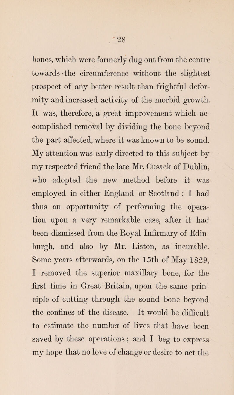 bones, which were formerly dug out from the centre towards -the circumference without the slightest prospect of any better result than frightful defor¬ mity and increased activity of the morbid growth. It was, therefore, a great improvement which ac¬ complished removal by dividing the bone beyond the part affected, where it was known to be sound. My attention was early directed to this subject by my respected friend the late Mr. Cusack of Dublin, who adopted the new method before it was employed in either England or Scotland ; I had thus an opportunity of performing the opera¬ tion upon a very remarkable case, after it had been dismissed from the Eoyal Infirmary of Edin¬ burgh, and also by Mr. Liston, as incurable. Some years afterwards, on the 15th of May 1829, I removed the superior maxillary bone, for the first time in Great Britain, upon the same prin ciple of cutting through the sound bone beyond the confines of the disease. It would be difficult to estimate the number of lives that have been saved by these operations; and I beg to express my hope that no love of change or desire to act the