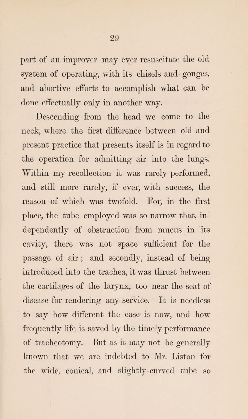 part of an improver may ever resuscitate the old system of operating, with its chisels and gouges, and abortive efforts to accomplish what can be done effectually only in another way. Descending from the head we come to the neck, where the first difference between old and present practice that presents itself is in regard to the operation for admitting air into the lungs. Within my recollection it was rarely performed, and still more rarely, if ever, with success, the reason of which was twofold. For, in the first place, the tube employed was so narrow that, in¬ dependently of obstruction from mucus in its cavity, there was not space sufficient for the passage of air ; and secondly, instead of being introduced into the trachea, it was thrust between the cartilages of the larynx, too near the seat of disease for rendering any service. It is needless to say how different the case is now, and how frecjuently life is saved by the timely performance of tracheotomy. But as it may not be generally known that we are indebted to Mr. Liston for the wide, conical, and slightly curved tube so