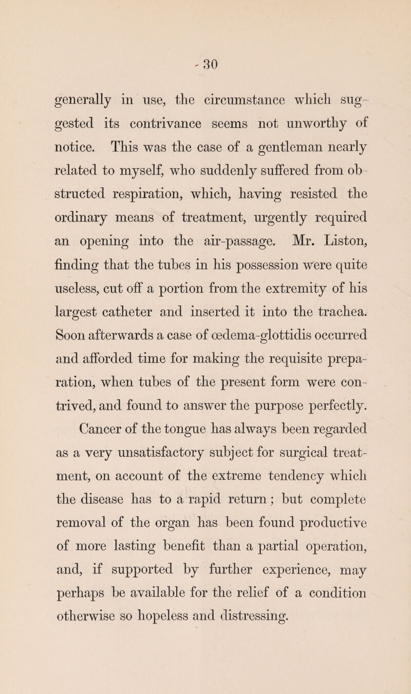 generally in use, the circumstance which sug¬ gested its contrivance seems not unworthy of notice. This was the case of a gentleman nearly related to myself, who suddenly suffered from ob¬ structed respiration, which, having resisted the ordinary means of treatment, urgently required an opening into the air-passage. Mr. Liston, finding that the tubes in his possession were quite useless, cut off a portion from the extremity of his largest catheter and inserted it into the trachea. Soon afterwards a case of oedema-glottidis occurred and afforded time for making the requisite prepa¬ ration, when tubes of the present form were con¬ trived, and found to answer the purpose perfectly. Cancer of the tongue has always been regarded as a very unsatisfactory subject for surgical treat¬ ment, on account of the extreme tendency which the disease has to a rapid return ; but complete removal of the organ has been found productive of more lasting benefit than a partial operation, and, if supported by further experience, may perhaps be available for the relief of a condition otherwise so hopeless and distressing.