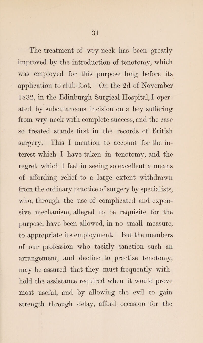 The treatment of wry-neck lias been greatly improved by the introduction of tenotomy, which was employed for this purpose long before its application to club-foot. On the 2d of November 1832, in the Edinburgh Surgical Hospital, I oper¬ ated by subcutaneous incision on a boy suffering from wry-neck with complete success, and the case so treated stands first in the records of British surgery. This I mention to account for the in¬ terest which I have taken in tenotomy, and the regret which I feel in seeing so excellent a means of affording relief to a large extent withdrawn from the ordinary practice of surgery by specialists, who, through the use of complicated and expen sive mechanism, alleged to be requisite for the purpose, have been allowed, in no small measure, to appropriate its employment. But the members of our profession who tacitly sanction such an arrangement, and decline to practise tenotomy, may be assured that they must frequently with hold the assistance required when it would prove most useful, and by allowing the evil to gain strength through delay, afford occasion for the