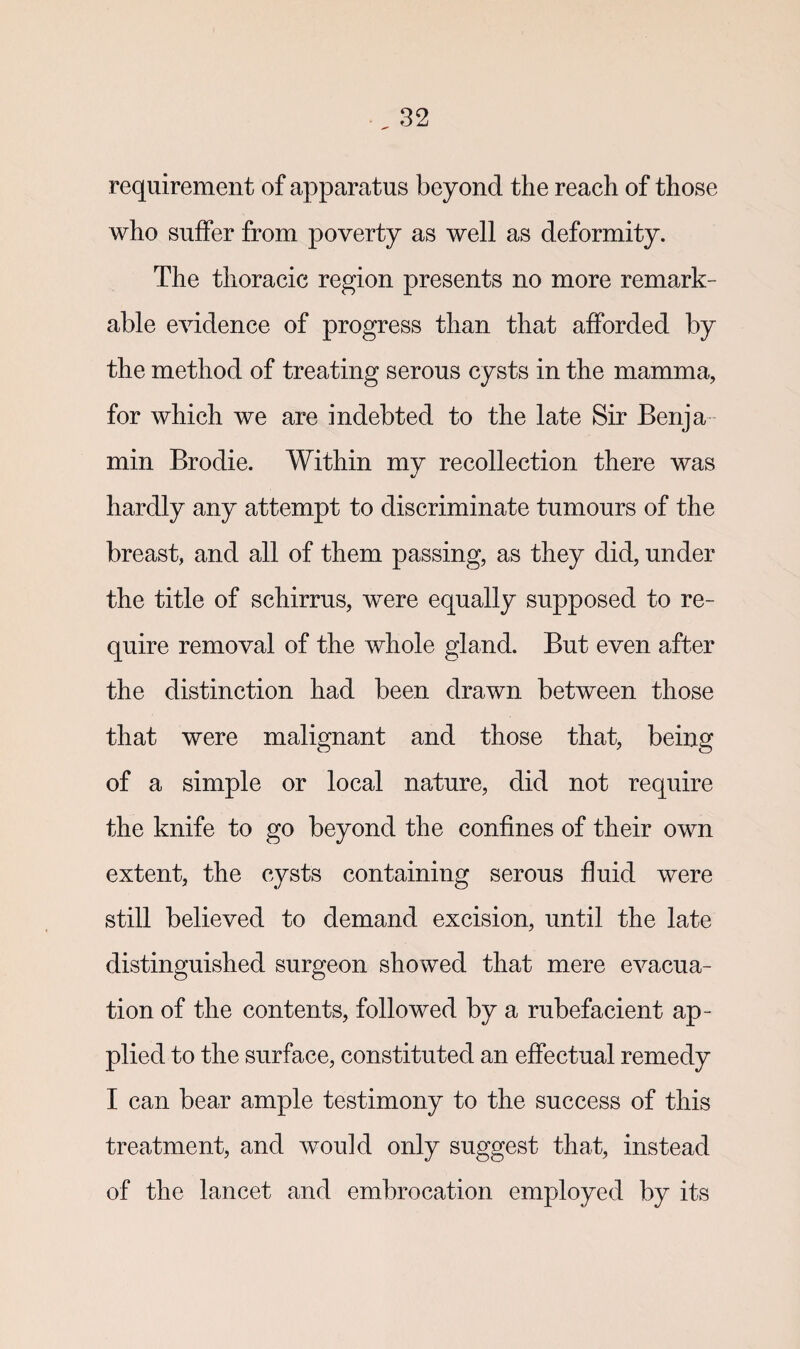 requirement of apparatus beyond the reach of those who suffer from poverty as well as deformity. The thoracic region presents no more remark¬ able evidence of progress than that afforded by the method of treating serous cysts in the mamma, for which we are indebted to the late Sir Berija min Brodie. Within my recollection there was hardly any attempt to discriminate tumours of the breast, and all of them passing, as they did, under the title of schirrus, were equally supposed to re¬ quire removal of the whole gland. But even after the distinction had been drawn between those that were malignant and those that, being of a simple or local nature, did not require the knife to go beyond the confines of their own extent, the cysts containing serous fluid were still believed to demand excision, until the late distinguished surgeon showed that mere evacua¬ tion of the contents, followed by a rubefacient ap¬ plied to the surface, constituted an effectual remedy I can bear ample testimony to the success of this treatment, and would only suggest that, instead of the lancet and embrocation employed by its