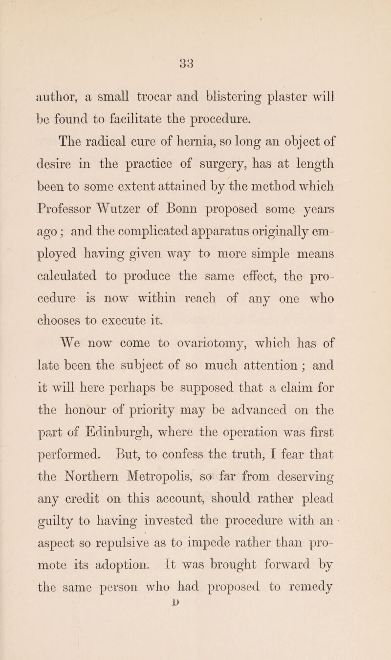 author, a small trocar and blistering plaster will be found to facilitate the procedure. The radical cure of hernia, so long an object of desire in the practice of surgery, has at length been to some extent attained by the method which Professor Wutzer of Bonn proposed some years ago; and the complicated apparatus originally em¬ ployed haying given way to more simple means calculated to produce the same effect, the pro¬ cedure is now within reach of any one who chooses to execute it. We now come to ovariotomy, which has of late been the subject of so much attention ; and it will here perhaps be supposed that a claim for the honour of priority may be advanced on the part of Edinburgh, where the operation was first performed. But, to confess the truth, I fear that the Northern Metropolis, so far from deserving any credit on this account, should rather plead guilty to having invested the procedure with an aspect so repulsive as to impede rather than pro¬ mote its adoption. It was brought forward by the same person who had proposed to remedy D