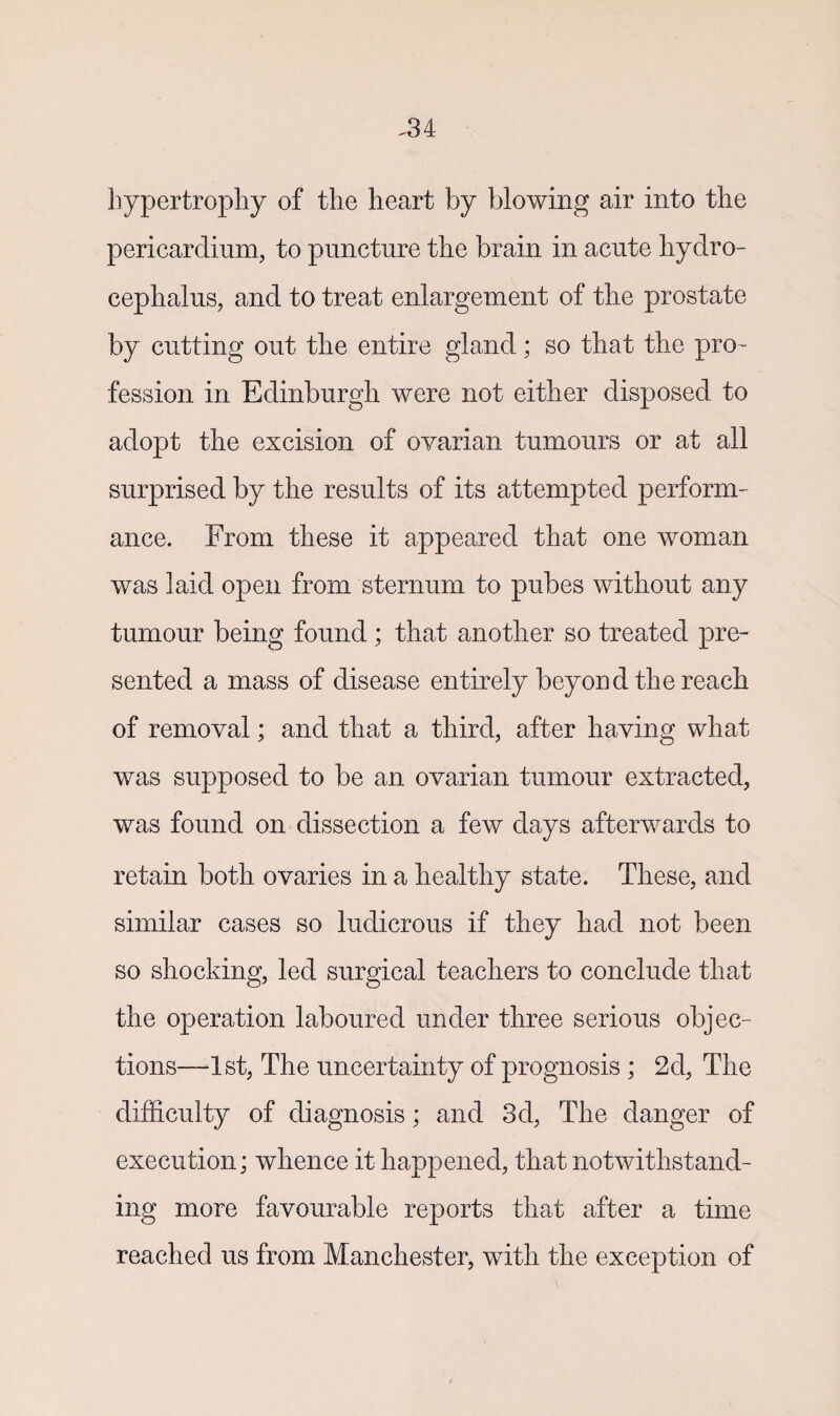 hypertrophy of the heart by blowing air into the pericardium, to puncture the brain in acute hydro¬ cephalus, and to treat enlargement of the prostate by cutting out the entire gland; so that the pro¬ fession in Edinburgh were not either disposed to adopt the excision of ovarian tumours or at ail surprised by the results of its attempted perform¬ ance. From these it appeared that one woman was laid open from sternum to pubes without any tumour being found ; that another so treated pre¬ sented a mass of disease entirely beyond the reach of removal; and that a third, after having what was supposed to be an ovarian tumour extracted, was found on dissection a few days afterwards to retain both ovaries in a healthy state. These, and similar cases so ludicrous if they had not been so shocking, led surgical teachers to conclude that the operation laboured under three serious objec¬ tions—1st, The uncertainty of prognosis ; 2d, The difficulty of diagnosis; and 3d, The danger of execution; whence it happened, that notwithstand¬ ing more favourable reports that after a time reached us from Manchester, with the exception of