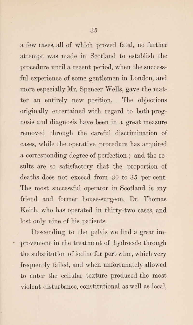 a few cases, all of which proved fatal, no further attempt was made in Scotland to establish the procedure until a recent period, when the success- ful experience of some gentlemen in London, and more especially Mr. Spencer Wells, gave the mat¬ ter an entirely new position. The objections originally entertained with regard to both prog¬ nosis and diagnosis have been in a great measure removed through the carefrd discrimination of cases, while the operative procedure has acquired a corresponding degree of perfection ; and the re¬ sults are so satisfactory that the proportion of deaths does not exceed from 30 to 35 per cent. The most successful operator in Scotland is my friend and former house-surgeon, Dr. Thomas Keith, who has operated in thirty-two cases, and lost only nine of his patients. Descending to the pelvis we find a great im~ * provement in the treatment of hydrocele through the substitution of iodine for port wine, which very frequently failed, and when unfortunately allowed to enter the cellular texture produced the most violent disturbance, constitutional as well as local,