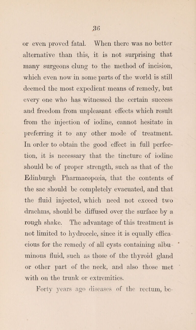 or even proved fatal. When there was no better alternative than this, it is not surprising that many surgeons clung to the method of incision, which even now in some parts of the world is still deemed the most expedient means of remedy, but every one who has witnessed the certain success and freedom from unpleasant effects which result from the injection of iodine, cannot hesitate in preferring it to any other mode of treatment. In order to obtain the good effect in full perfec¬ tion, it is necessary that the tincture of iodine should be of proper strength, such as that of the Edinburgh Pharmacopoeia, that the contents of the sac should be completely evacuated, and that the fluid injected, which need not exceed two drachms, should be diffused over the surface by a rough shake. The advantage of this treatment is not limited to hydrocele, since it is equally effica¬ cious for the remedy of all cysts containing albu¬ minous fluid, such as those of the thyroid gland or other part of the neck, and also those met with on the trunk or extremities. Forty years ago diseases of the rectum, be-