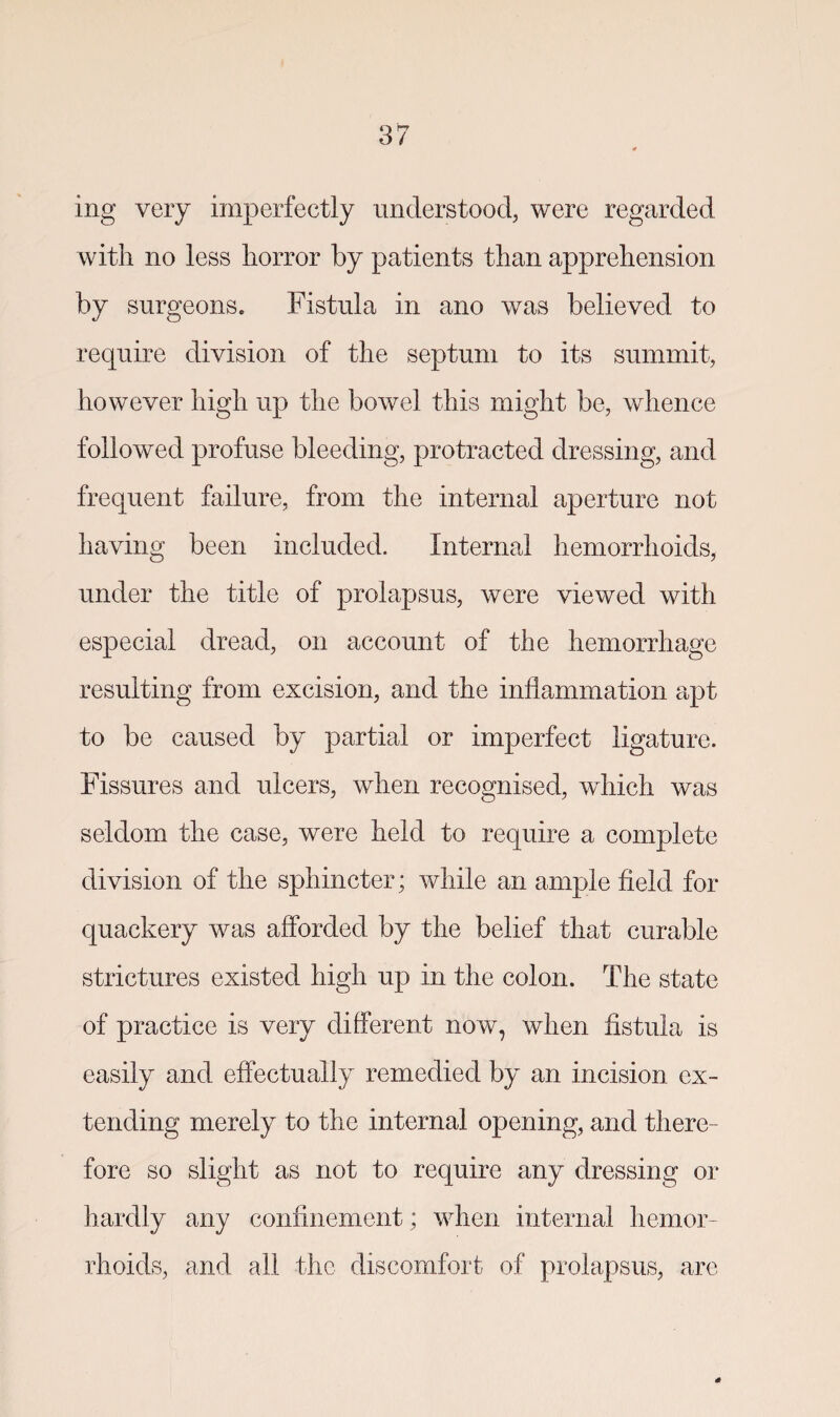 ing very imperfectly understood, were regarded with no less horror by patients than apprehension by surgeons. Fistula in ano was believed to require division of the septum to its summit, however high up the bowel this might be, whence followed profuse bleeding, protracted dressing, and frequent failure, from the internal aperture not having been included. Internal hemorrhoids, under the title of prolapsus, were viewed with especial dread, on account of the hemorrhage resulting from excision, and the inflammation apt to be caused by partial or imperfect ligature. Fissures and ulcers, when recognised, which was seldom the case, were held to require a complete division of the sphincter; while an ample field for quackery was afforded by the belief that curable strictures existed high up in the colon. The state of practice is very different now, when fistula is easily and effectually remedied by an incision ex¬ tending merely to the internal opening, and there¬ fore so slight as not to require any dressing or hardly any confinement; when internal hemor¬ rhoids, and all the discomfort of prolapsus, are