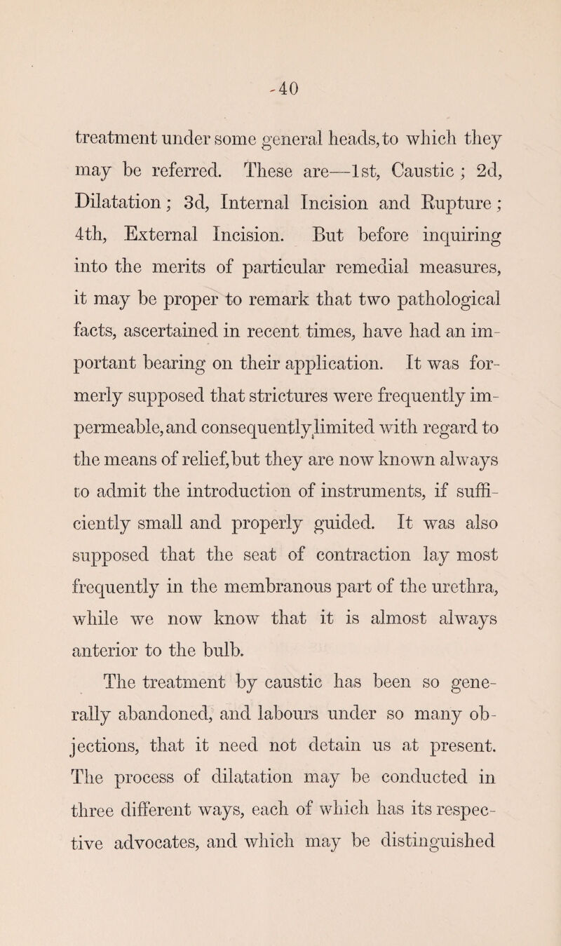 treatment under some general heads, to which they may be referred. These are—1st, Caustic * 2d, Dilatation; 3d, Internal Incision and Rupture; 4th, External Incision. But before inquiring into the merits of particular remedial measures, it may be proper to remark that two pathological facts, ascertained in recent times, have had an im¬ portant bearing on their application. It was for¬ merly supposed that strictures were frequently im¬ permeable, and consequently limited with regard to the means of relief,but they are now known always to admit the introduction of instruments, if suffi¬ ciently small and properly guided. It was also supposed that the seat of contraction lay most frequently in the membranous part of the urethra, while we now know that it is almost always anterior to the bulb. The treatment by caustic has been so gene¬ rally abandoned, and labours under so many ob¬ jections, that it need not detain us at present. The process of dilatation may be conducted in three different ways, each of which has its respec¬ tive advocates, and which may be distinguished