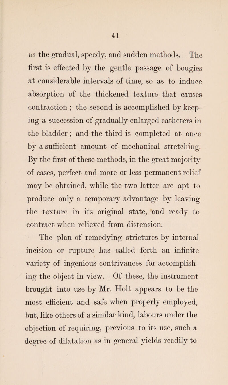 as the gradual, speedy, and sudden methods. The first is effected by the gentle passage of bougies at considerable intervals of time, so as to induce absorption of the thickened texture that causes contraction; the second is accomplished by keep¬ ing a succession of gradually enlarged catheters in the bladder; and the third is completed at once by a sufficient amount of mechanical stretching. By the first of these methods, in the great majority of cases, perfect and more or less permanent relief may be obtained, while the two latter are apt to produce only a temporary advantage by leaving the texture in its original state, and ready to contract when relieved from distension. The plan of remedying strictures by internal incision or rupture has called forth an infinite variety of ingenious contrivances for accomplish ing the object in view. Of these, the instrument brought into use by Mr. Holt appears to be the most efficient and safe when properly employed, but, like others of a similar kind, labours under the objection of requiring, previous to its use, such a degree of dilatation as in general yields readily to