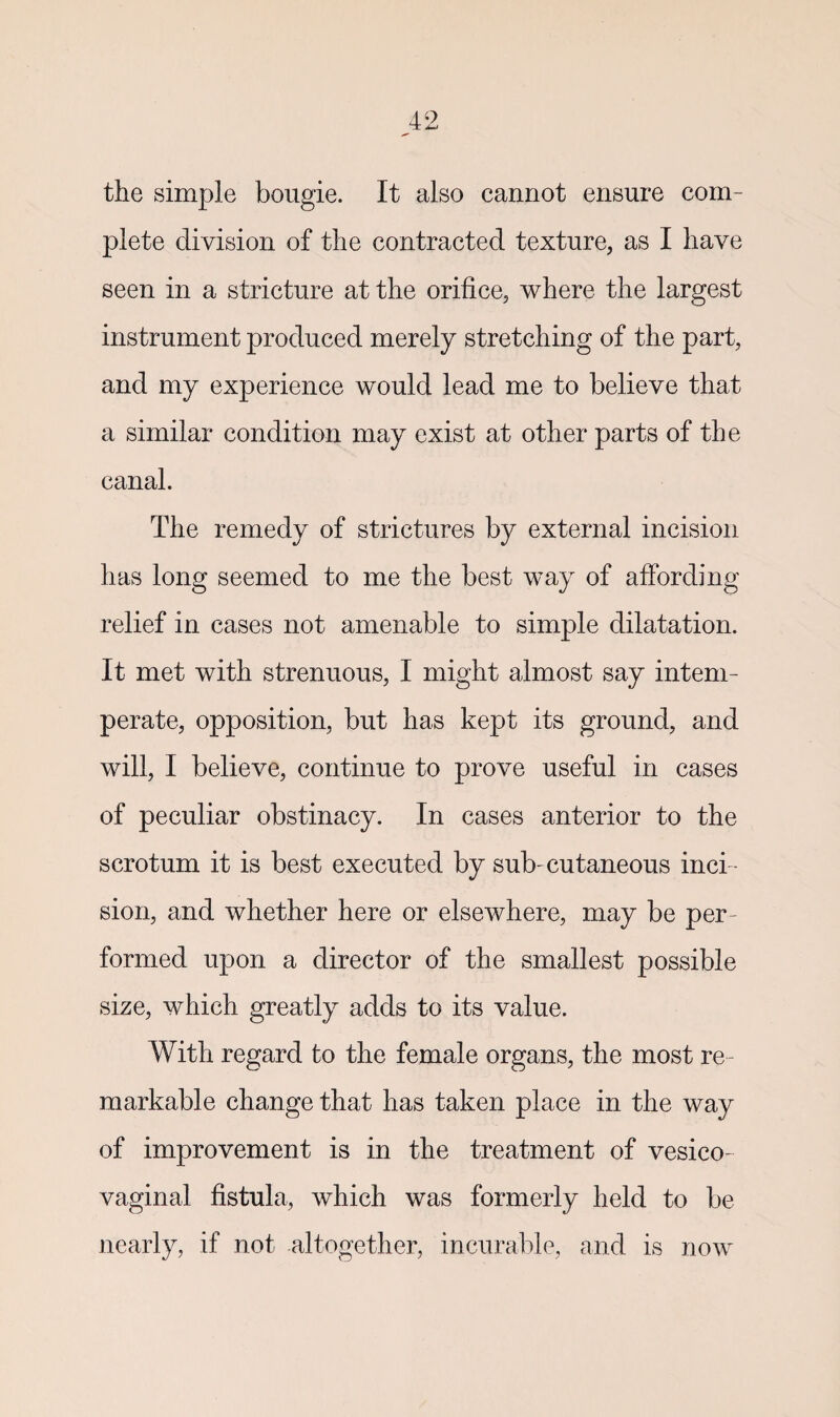 the simple bougie. It also cannot ensure com¬ plete division of the contracted texture, as I have seen in a stricture at the orifice, where the largest instrument produced merely stretching of the part, and my experience would lead me to believe that a similar condition may exist at other parts of the canal. The remedy of strictures by external incision has long seemed to me the best way of affording relief in cases not amenable to simple dilatation. It met with strenuous, I might almost say intem¬ perate, opposition, but has kept its ground, and will, I believe, continue to prove useful in cases of peculiar obstinacy. In cases anterior to the scrotum it is best executed by sub-cutaneous inci ¬ sion, and whether here or elsewhere, may be per¬ formed upon a director of the smallest possible size, which greatly adds to its value. With regard to the female organs, the most re ¬ markable change that has taken place in the way of improvement is in the treatment of vesico¬ vaginal fistula, which was formerly held to be nearly, if not altogether, incurable, and is now