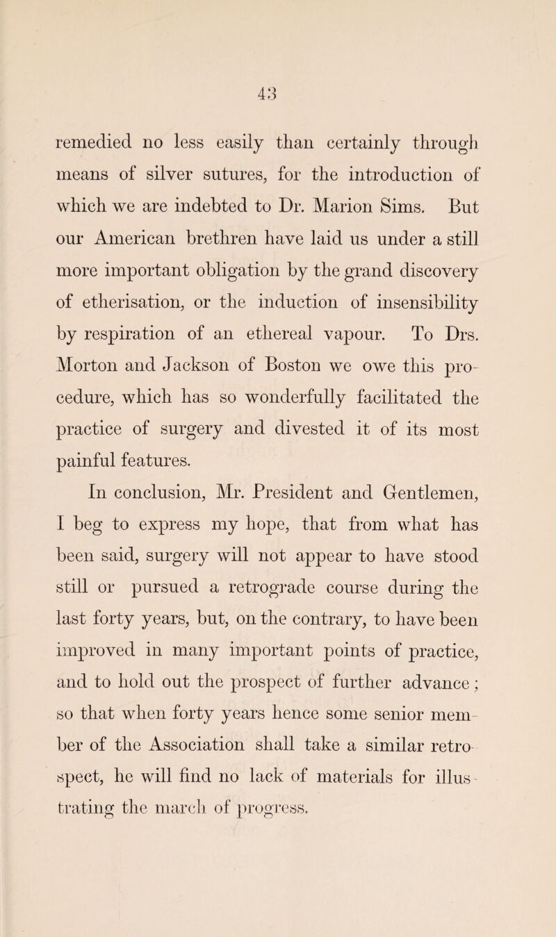 remedied no less easily than certainly through means of silver sutures, for the introduction of which we are indebted to Dr. Marion Sims. But our American brethren have laid us under a still more important obligation by the grand discovery of etherisation, or the induction of insensibility by respiration of an ethereal vapour. To Drs. Morton and Jackson of Boston we owe this pro¬ cedure, which has so wonderfully facilitated the practice of surgery and divested it of its most painful features. In conclusion, Mr. President and Gentlemen, I beg to express my hope, that from what has been said, surgery will not appear to have stood still or pursued a retrograde course during the last forty years, but, on the contrary, to have been improved in many important points of practice, and to hold out the prospect of further advance; so that when forty years hence some senior mem¬ ber of the Association shall take a similar retro spect, he will find no lack of materials for illus¬ trating the march of progress.