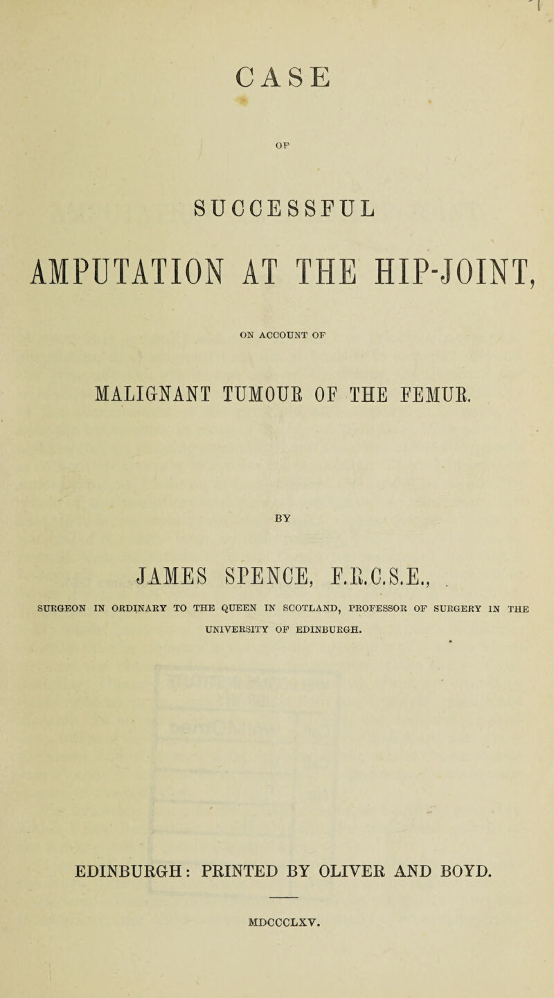 CASE OF SUCCESSFUL AMPUTATION AT THE HIP-JOINT, ON ACCOUNT OF MALIGNANT TUMOUR OF THE FEMUR. JAMES SPENCE, E.B.C.S.E., SURGEON IN ORDINARY TO THE QUEEN IN SCOTLAND, PROFESSOR OF SURGERY IN THE UNIVERSITY OF EDINBURGH. EDINBURGH: PRINTED BY OLIVER AND BOYD, MDCCCLXV.