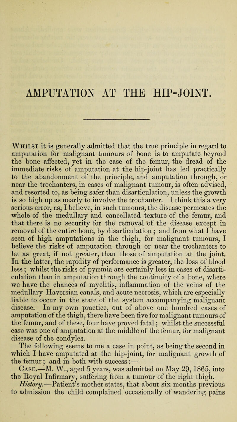 AMPUTATION AT THE HIP-JOINT. Whilst it is generally admitted that the true principle in regard to amputation for malignant tumours of bone is to amputate beyond the bone affected, yet in the case of the femur, the dread of the immediate risks of amputation at the hip-joint has led practically to the abandonment of the principle, and amputation through, or near the trochanters, in cases of malignant tumour, is often advised, and resorted to, as being safer than disarticulation, unless the growth is so high up as nearly to involve the trochanter. I think this a very serious error, as, I believe, in such tumours, the disease permeates the whole of the medullary and cancellated texture of the femur, and that there is no security for the removal of the disease except in removal of the entire bone, by disarticulation; and from what I have seen of high amputations in the thigh, for malignant tumours, I believe the risks of amputation through or near the trochanters to be as great, if not greater, than those of amputation at the joint. In the latter, the rapidity of performance is greater, the loss of blood less; whilst the risks of pyaemia are certainly less in cases of disarti¬ culation than in amputation through the continuity of a bone, where we have the chances of myelitis, inflammation of the veins of the medullary Haversian canals, and acute necrosis, which are especially liable to occur in the state of the system accompanying malignant disease. In my own practice, out of above one hundred cases of amputation of the thigh, there have been five for malignant tumours of the femur, and of these, four have proved fatal; whilst the successful case was one of amputation at the middle of the femur, for malignant disease of the condyles. The following seems to me a case in point, as being the second in which I have amputated at the hip-joint, for malignant growth of the femur; and in both with success:— Case.—M, W., aged 5 years, was admitted on May 29,1865, into the Royal Infirmary, suffering from a tumour of the right thigh. History.—Patient’s mother states, that about six months previous to admission the child complained occasionally of wandering pains