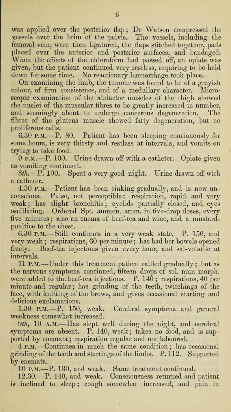 was applied over the posterior flap; Dr Watson compressed the vessels over the brim of the pelvis. The vessels, including the femoral vein, were then ligatured, the flaps stitched together, pads placed over the anterior and posterior surfaces, and bandaged. When the effects of the chloroform had passed off, an opiate was given, but the patient continued very restless, requiring to be held down for some time. No reactionary haemorrhage took place. On examining the limb, the tumour was found to be of a greyish colour, of firm consistence, and of a medullary character. Micro¬ scopic examination of the abductor muscles of the thigh showed the nuclei of the muscular fibres to be greatly increased in number, and seemingly about to undergo cancerous degeneration. The fibres of the gluteus muscle showed fatty degeneration, but no proliferous cells. 6.30 p.m.—P. 80. Patient has been sleeping continuously for some hours, is very thirsty and restless at intervals, and vomits on trying to take food. 9 p.m.—P. 100. Urine drawn off with a catheter. Opiate given as vomiting continued. 8th.—P. 100. Spent a very good night. Urine drawn off with a catheter. 4.30 P.M.—Patient has been sinking gradually, and is now un¬ conscious. Pulse, not perceptible; respiration, rapid and very weak; has slight bronchitis; eyelids partially closed, and eyes oscillating. Ordered Spt. ammon. arom. in five-drop doses, every five minutes; also an enema of beef-tea and wine, and a mustard- poultice to the chest. 6.30 p.m.—Still continues in a very weak state. P. 156, and very weak ; respirations, 60 per minute; has had her bowels opened freely. Beef-tea injections given every hour, and sal-volatile at intervals. 11 P.M.—Under this treatment patient rallied gradually; but as the nervous symptoms continued, fifteen drops of sol. mur. morph, were added to the beef-tea injections. P. 140 ; respirations, 40 per minute and regular; has grinding of the teeth, twitchings of the face, with knitting of the brows, and gives occasional starting and delirious exclamations. 1.30 p.m.—P. 150, weak. Cerebral symptoms and general weakness somewhat increased. 9th, 10 A.M.—Has slept well during the night, and cerebral symptoms are absent. P. 140, weak; takes no food, and is sup¬ ported by enemata; respiration regular and not laboured. 4 p.m.—Continues in much the same condition; has occasional grinding of the teeth and startings of the limbs. P. 112. Supported by enemata. 10 P.M.—P. 130, and weak. Same treatment continued. 12.30.—P. 140, and weak. Consciousness returned and patient is inclined to sleep; cough somewhat increased, and pain in