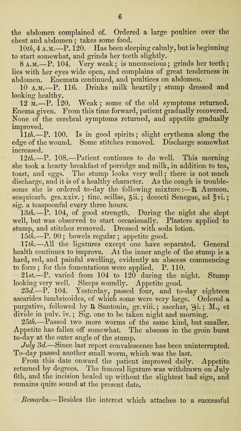 the abdomen complained of. Ordered a large poultice over the chest and abdomen ; takes some food. 10th, 4 a.m.—P. 120. Has been sleeping calmly, but is beginning to start somewhat, and grinds her teeth slightly. 8 A.M.—P. 104. Very weak; is unconscious ; grinds her teeth ; lies with her eyes wide open, and complains of great tenderness in abdomen. Enemata continued, and poultices on abdomen. 10 A.M.—P. 116. Drinks milk heartily; stump dressed and looking healthy. 12 M.—P. 120. Weak ; some of the old symptoms returned. Enema given. From this time forward, patient gradually recovered. None of the cerebral symptoms returned, and appetite gradually improved. 11th.—P. 100. Is in good spirits; slight erythema along the edge of the wound. Some stitches removed. Discharge somewhat increased. 12th.—P. 108.—Patient continues to do well. This morning she took a hearty breakfast of porridge and milk, in addition to tea, toast, and eggs. The stump looks very well; there is not much discharge, and it is of a healthy character. As the cough is trouble¬ some she is ordered to-day the following mixture:—R Ammon, sesquicarb. grs.xxiv. ; tine, scillae, 3ii.; decocti Senegae, ad §vi.; sig. a teaspoonful every three hours. 13th.—P. 104, of good strength. During the night she slept well, but was observed to start occasionally. Plasters applied to stump, and stitches removed. Dressed with soda lotion. 15th.—P. 90 ; bowels regular ; appetite good. 17th.—All the ligatures except one have separated. General health continues to improve. At the inner angle of the stump is a hard, red, and painful swelling, evidently an abscess commencing to form ; for this fomentations were applied. P. 110. 21 st.—P. varied from 104 to 120 during the night. Stump looking very well. Sleeps soundly. Appetite good. 23d.—P. 104. Yesterday, passed four, and to-day eighteen ascarides lumbricoides, of which some were very large. Ordered a purgative, followed by H Santonin, gr.viii.; saechar, V)i.; M., et divide in pulv. iv.; Sig. one to be taken night and morning. 25th.—Passed two more worms of the same kind, but smaller. Appetite has fallen off somewhat. The abscess in the groin burst to-day at the outer angle of the stump. July 3d.—Since last report convalescence has been uninterrupted. To-day passed another small worm, which was the last. From this date onward the patient improved daily. Appetite returned by degrees. The femoral ligature was withdrawn on July 6th, and the incision healed up without the slightest bad sign, and remains quite sound at the present date. Remarks.—Besides the interest which attaches to a successful