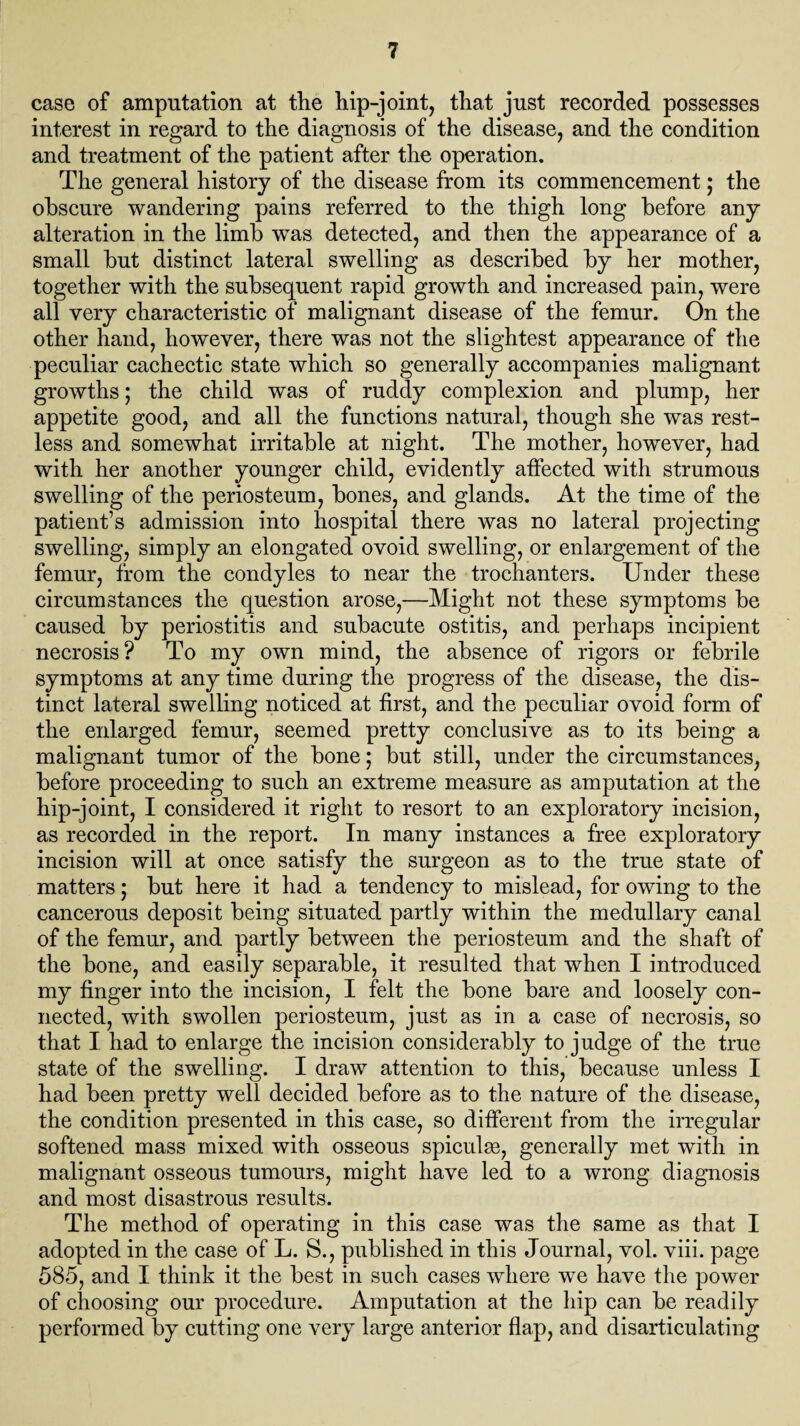 case of amputation at the hip-joint, that just recorded possesses interest in regard to the diagnosis of the disease, and the condition and treatment of the patient after the operation. The general history of the disease from its commencement; the obscure wandering pains referred to the thigh long before any alteration in the limb was detected, and then the appearance of a small but distinct lateral swelling as described by her mother, together with the subsequent rapid growth and increased pain, were all very characteristic of malignant disease of the femur. On the other hand, however, there was not the slightest appearance of the peculiar cachectic state which so generally accompanies malignant growths; the child was of ruddy complexion and plump, her appetite good, and all the functions natural, though she was rest¬ less and somewhat irritable at night. The mother, however, had with her another younger child, evidently affected with strumous swelling of the periosteum, bones, and glands. At the time of the patient’s admission into hospital there was no lateral projecting swelling, simply an elongated ovoid swelling, or enlargement of the femur, from the condyles to near the trochanters. Under these circumstances the question arose,—Might not these symptoms be caused by periostitis and subacute ostitis, and perhaps incipient necrosis? To my own mind, the absence of rigors or febrile symptoms at any time during the progress of the disease, the dis¬ tinct lateral swelling noticed at first, and the peculiar ovoid form of the enlarged femur, seemed pretty conclusive as to its being a malignant tumor of the bone; but still, under the circumstances, before proceeding to such an extreme measure as amputation at the hip-joint, I considered it right to resort to an exploratory incision, as recorded in the report. In many instances a free exploratory incision will at once satisfy the surgeon as to the true state of matters; but here it had a tendency to mislead, for owing to the cancerous deposit being situated partly within the medullary canal of the femur, and partly between the periosteum and the shaft of the bone, and easily separable, it resulted that when I introduced my finger into the incision, I felt the bone bare and loosely con¬ nected, with swollen periosteum, just as in a case of necrosis, so that I had to enlarge the incision considerably to judge of the true state of the swelling. I draw attention to this, because unless I had been pretty well decided before as to the nature of the disease, the condition presented in this case, so different from the irregular softened mass mixed with osseous spiculse, generally met with in malignant osseous tumours, might have led to a wrong diagnosis and most disastrous results. The method of operating in this case was the same as that I adopted in the case of L. S., published in this Journal, vol. viii. page 585, and I think it the best in such cases where we have the power of choosing our procedure. Amputation at the hip can be readily performed by cutting one very large anterior flap, and disarticulating