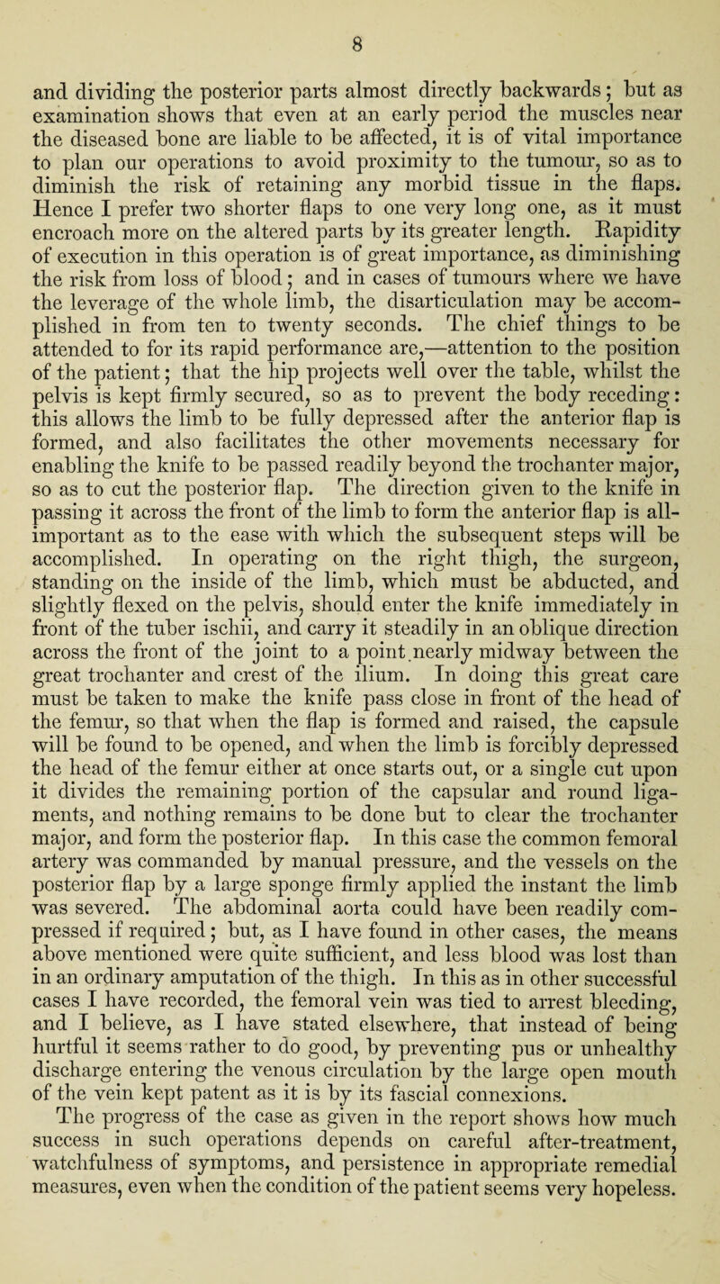 and dividing the posterior parts almost directly backwards; but as examination shows that even at an early period the muscles near the diseased bone are liable to be affected, it is of vital importance to plan our operations to avoid proximity to the tumour, so as to diminish the risk of retaining any morbid tissue in the flaps. Hence I prefer two shorter flaps to one very long one, as it must encroach more on the altered parts by its greater length. Eapidity of execution in this operation is of great importance, as diminishing the risk from loss of blood; and in cases of tumours where we have the leverage of the whole limb, the disarticulation may be accom¬ plished in from ten to twenty seconds. The chief tilings to be attended to for its rapid performance are,—attention to the position of the patient; that the hip projects well over the table, whilst the pelvis is kept firmly secured, so as to prevent the body receding: this allows the limb to be fully depressed after the anterior flap is formed, and also facilitates the other movements necessary for enabling the knife to be passed readily beyond the trochanter major, so as to cut the posterior flap. The direction given to the knife in passing it across the front of the limb to form the anterior flap is all- important as to the ease with which the subsequent steps will be accomplished. In operating on the right thigh, the surgeon, standing on the inside of the limb, which must be abducted, and slightly flexed on the pelvis, should enter the knife immediately in front of the tuber ischii, and carry it steadily in an oblique direction across the front of the joint to a point .nearly midway between the great trochanter and crest of the ilium. In doing this great care must be taken to make the knife pass close in front of the head of the femur, so that when the flap is formed and raised, the capsule will be found to be opened, and when the limb is forcibly depressed the head of the femur either at once starts out, or a single cut upon it divides the remaining portion of the capsular and round liga¬ ments, and nothing remains to be done but to clear the trochanter major, and form the posterior flap. In this case the common femoral artery was commanded by manual pressure, and the vessels on the posterior flap by a large sponge firmly applied the instant the limb was severed. The abdominal aorta could have been readily com¬ pressed if required; but, as I have found in other cases, the means above mentioned were quite sufficient, and less blood was lost than in an ordinary amputation of the thigh. In this as in other successful cases I have recorded, the femoral vein was tied to arrest bleeding, and I believe, as I have stated elsewhere, that instead of being hurtful it seems rather to do good, by preventing pus or unhealthy discharge entering the venous circulation by the large open mouth of the vein kept patent as it is by its fascial connexions. The progress of the case as given in the report shows how much success in such operations depends on careful after-treatment, watchfulness of symptoms, and persistence in appropriate remedial measures, even when the condition of the patient seems very hopeless.