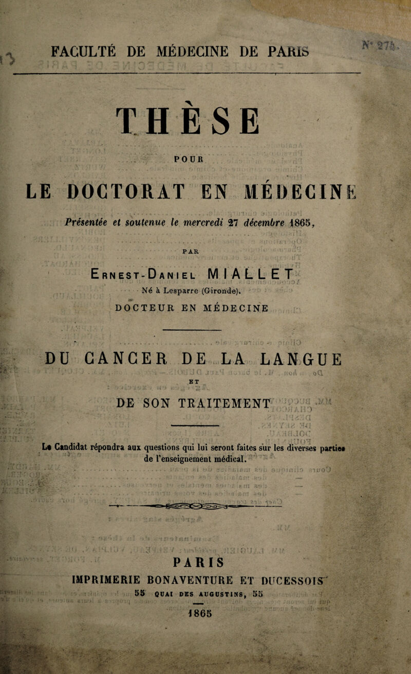 FACULTÉ DE MÉDECINE DE PARI» THÈSE POUR LE DOCTORAT EN MEDECIN > *î i i Présentée et soutenue le mercredi 27 décembre 1865, PAR Ernest-Daniel MIALLET 13/ Né à Lesparre (Gironde). DOCTEUR EN MÉDECINE DU CANCER DE LA LANGUE ... ,. : >'.i J G J J A U ai .3*' oC\ BT DE SON TRAITEMENT AMD 1UJOC U 01 Lt Candidat répondra aux questions qui lui seront faites sur les diverses partie» de l’enseignement médical. .rv si! 0 13 P PARIS IMPRIMERIE BONAVENTURE ET DlîCESSOIS 55 QUAI DES AUGUSTINS, 55 \ 865 ru p ■'rru