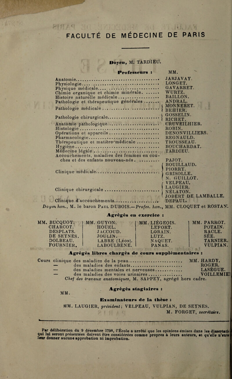 FACULTE DE DE PARIS MÉDECINE Doyen, M. TARDIEU. Professeurs î MM. Anatomie.. Physiologie... Physique médicale.... .• ••. Chimie organique et chimie minérale. Histoire naturelle médicale. Pathologie et thérapeutique générales , Pathologie médicale. Pathologie chirurgicale. Anatomie pathologique. Histologie. Opérations et appareils. Pharmacologie... Thérapeutique et matière'médicale. Hygiène.. Médecine légale.*. Accouchements, maladies des femmes en cou¬ ches et des enfants nouveau-nés. Clinique médicale. Clinique chirurgicale ...., Clinique d’accouchements JARJAVAY. LONGET. GAVARRET. WURTZ. BAILLON. ANDRAL. MONNERET. BEHIER. GOSSELIN. RICHET. CRUVEILHIER. ROBIN. DENON VILLIERS. REGNAULD. TROUSSEAU. BOUCHARDAT. TARDIEU. PAJOT. BOUILLAUD. PIORRY. GRISOLLE. N. GU ILLOT. VELPEAU. LAUGIER. NÉLATON. JOBERT DE LAMBALLE. DEPAUL. Doyen hon., M. le baron Paul DUBOIS.— Profes. hon.f MM. CLOQUET et ROSTAN1. Agrégés en exercice : MM. BUCQUOY. CHARCOT. DESPLATS. DE SEYNES. DOLBEAU. FOURNIER. MM. GUYON. HOUEL. JACCOUD. JOULIN. LABRE (Léon). LABOULBÈNE. MM. LIÉGEOIS. LEFORT. LORAIN. LUTZ. NAQUET. PANAS. MM. PARROT. POTAIN. RACLE. SÉE. TARNIER. VULPIAN. i* » Agrégés libres chargés de cours supplémentaires : Cours clinique des maladies de la peau. MM. HARDY. — des maladies des enfants. ROGER. — des maladies mentales et nerveuses. LASÈGUE. — des maladies des voies urinaires. VOILLEMIE Chef des travaux anatomiques, M. SARPEY, agrégé hors cadre. MM. ✓ Agrégés stagiaires : Examinateurs de la thèse : MM. LAUGIER, président; VELPEAU, VULPIAN, DE SEYNES. M. FORGET, secrétaire. / _, \ \ '\ l ■ \ f 4 . *, : 'yj* * if *'*' Par délibération du 9 décembre 1798, l’École a arrêté que les opinions émises dans les dissertatii qui lui seront présentées doivent être considérées comme propres à leurs auteurs, et qu’elle n’enti leur donner aucune approbation ni improbation.