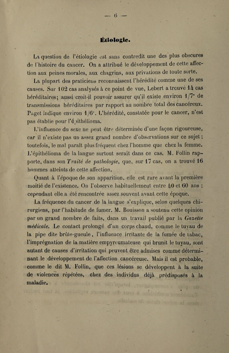 Étiologie* La question de l’étiologie est sans contredit une des plus obscures de Thistoire du cancer. On a attribué le développement de cette affec¬ tion aux peines morales, aux chagrins, aux privations de toute sorte. La plupart des praticiens reconnaissent l’hérédité comme une de ses causes. Sur J 02 cas analysés à ce point de vue, Lebert a trouvé 14 cas héréditaires; aussi croit-il pouvoir assurer qu’il existe environ l/7e de transmissions héréditaires par rapport au nombre total des cancéreux. Paget indique environ l/6e. L’hérédité, constatée pour le cancer, n’est pas établie pour l’épithélioma. L’influence du sexe ne peut être déterminée d’une façon rigoureuse, car il n’existe pas un assez grand nombre d’observations sur ce sujet ; toutefois, le mal paraît plus fréquent chez l’homme que chez la femme. L’épithélioma de la langue surtout serait dans ce cas. M. Follin rap¬ porte, dans son Traité de pathologie, que, sur 17 cas, on a trouvé 16 hommes atteints de cette affection. Quant à l’époque de son apparition, elle est rare avant la première moitié de l’existence. On l’observe habituelleineut entre t\0 et 60 ans ; cependant elle a été rencontrée assez souvent avant cette époque. La fréquence du cancer de la langue s’explique, selon quelques chi¬ rurgiens, par l’habitude de fumer. M. Bouisson a soutenu cette opinion , / par un grand nombre de faits, dans un travail publié par la Gazette médicale. Le contact prolongé d’un corps chaud, comme le tuyau de la pipe dite brûle-gueule, l’influence irritante de la fumée de tabac, l'imprégnation de la matière empyreumateuse qui brunit le tuyau, sont autant de causes d’irritation qui peuvent être admises comme détermi¬ nant le développement de l’affection cancéreuse. Mais il est probable, comme le dit M. Follin, que ces lésions se développent à la suite de violences répétées, chez des individus déjà prédisposés à la maladie.